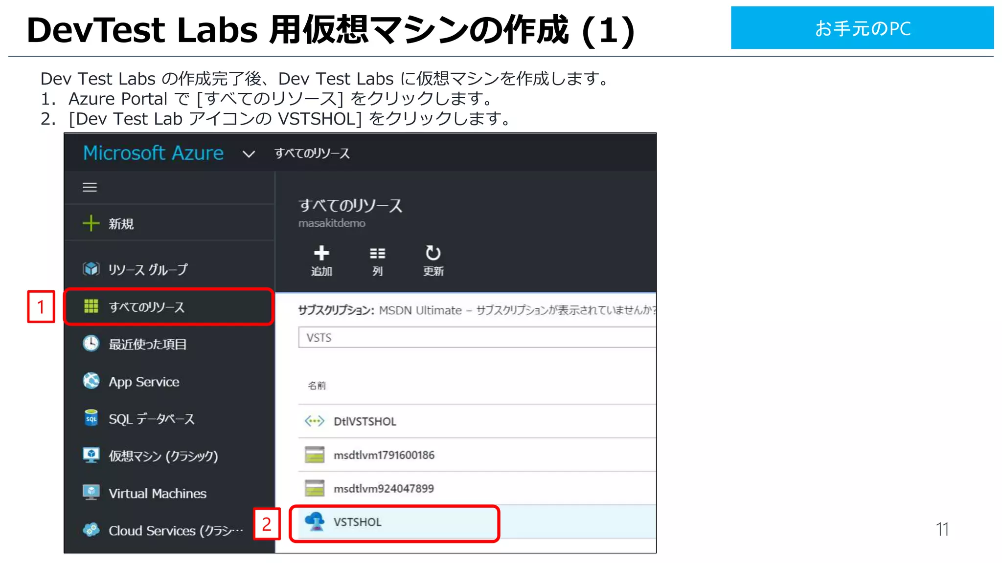11
Dev Test Labs の作成完了後、Dev Test Labs に仮想マシンを作成します。
1. Azure Portal で [すべてのリソース] をクリックします。
2. [Dev Test Lab アイコンの VSTSHOL] をクリックします。
DevTest Labs 用仮想マシンの作成 (1)
1
2
お手元のPC
 