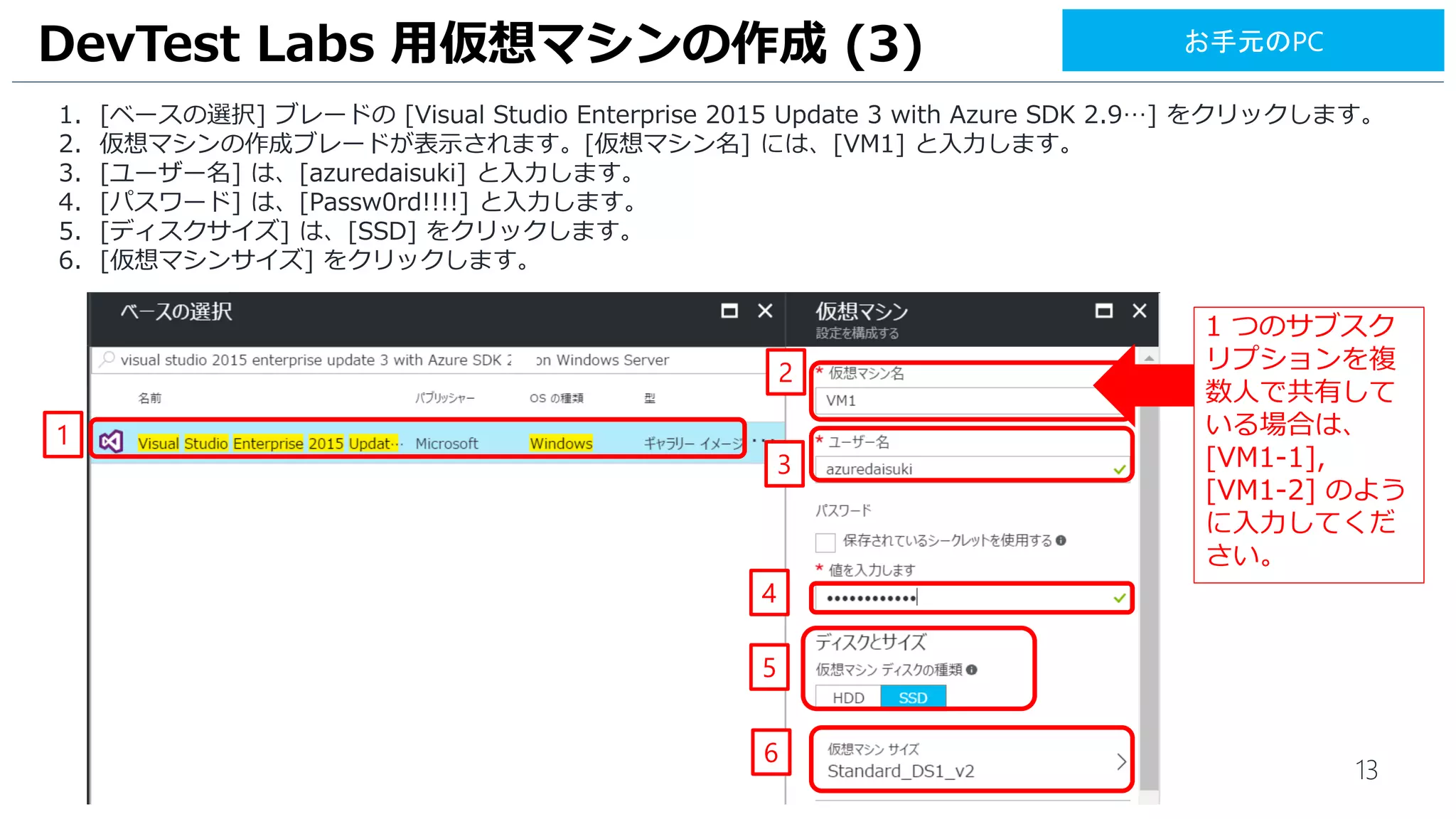 13
1. [ベースの選択] ブレードの [Visual Studio Enterprise 2015 Update 3 with Azure SDK 2.9…] をクリックします。
2. 仮想マシンの作成ブレードが表示されます。[仮想マシン名] には、[VM1] と入力します。
3. [ユーザー名] は、[azuredaisuki] と入力します。
4. [パスワード] は、[Passw0rd!!!!] と入力します。
5. [ディスクサイズ] は、[SSD] をクリックします。
6. [仮想マシンサイズ] をクリックします。
DevTest Labs 用仮想マシンの作成 (3)
1
2
4
3
5
お手元のPC
6
1 つのサブスク
リプションを複
数人で共有して
いる場合は、
[VM1-1],
[VM1-2] のよう
に入力してくだ
さい。
 