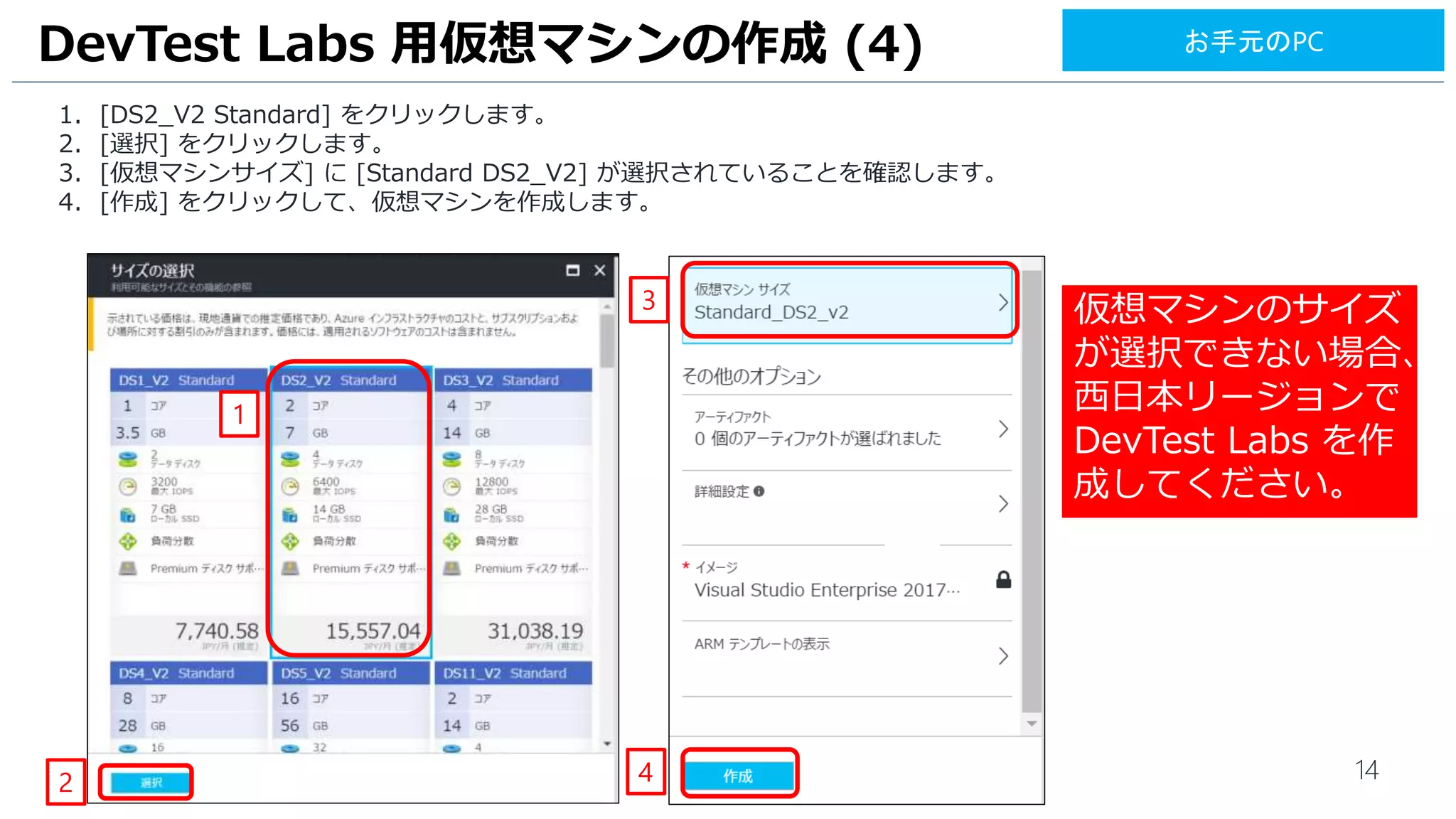 14
1. [DS2_V2 Standard] をクリックします。
2. [選択] をクリックします。
3. [仮想マシンサイズ] に [Standard DS2_V2] が選択されていることを確認します。
4. [作成] をクリックして、仮想マシンを作成します。
DevTest Labs 用仮想マシンの作成 (4)
1
2 4
3
お手元のPC
仮想マシンのサイズ
が選択できない場合、
西日本リージョンで
DevTest Labs を作
成してください。
[詳細設定]でエラー
がでている場合は、
ブラウザーの再読み
込みをして仮想マシ
ンの作成を再度実施
ください。
 