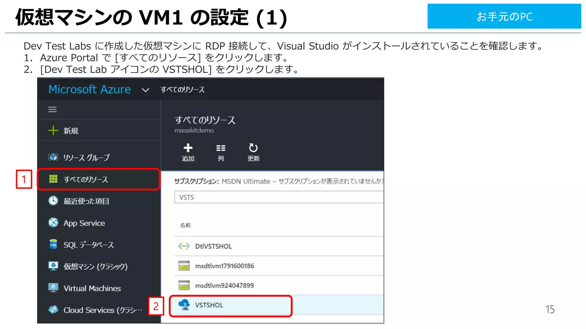 15
Dev Test Labs に作成した仮想マシンに RDP 接続して、Visual Studio がインストールされていることを確認します。
1. Azure Portal で [すべてのリソース] をクリックします。
2. [Dev Test Lab アイコンの VSTSHOL] をクリックします。
仮想マシンの VM1 の設定 (1)
1
2
お手元のPC
 