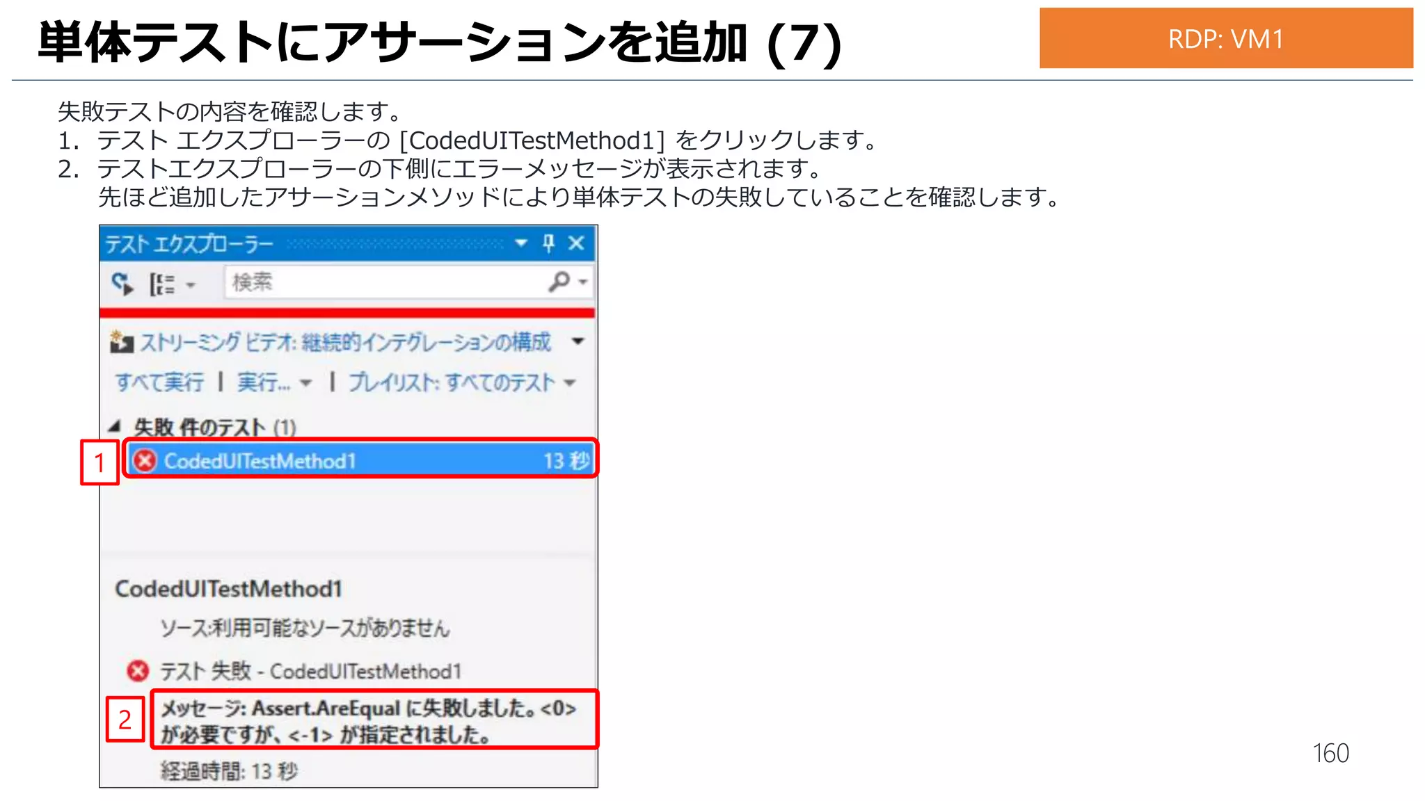 160
1. 新しいプロジェクトの作成画面が開きます。[Visual C#] の [Test] を選択します。
2. [Coded UI Test Project]を選択します。
3. [Create directory for solution]と[Create new Git repository] にチェックがはいっていることを確認します。
4. [OK] をクリックします。
UI テストの作成 (1)
3
2
1
4
RDP: VM1
 