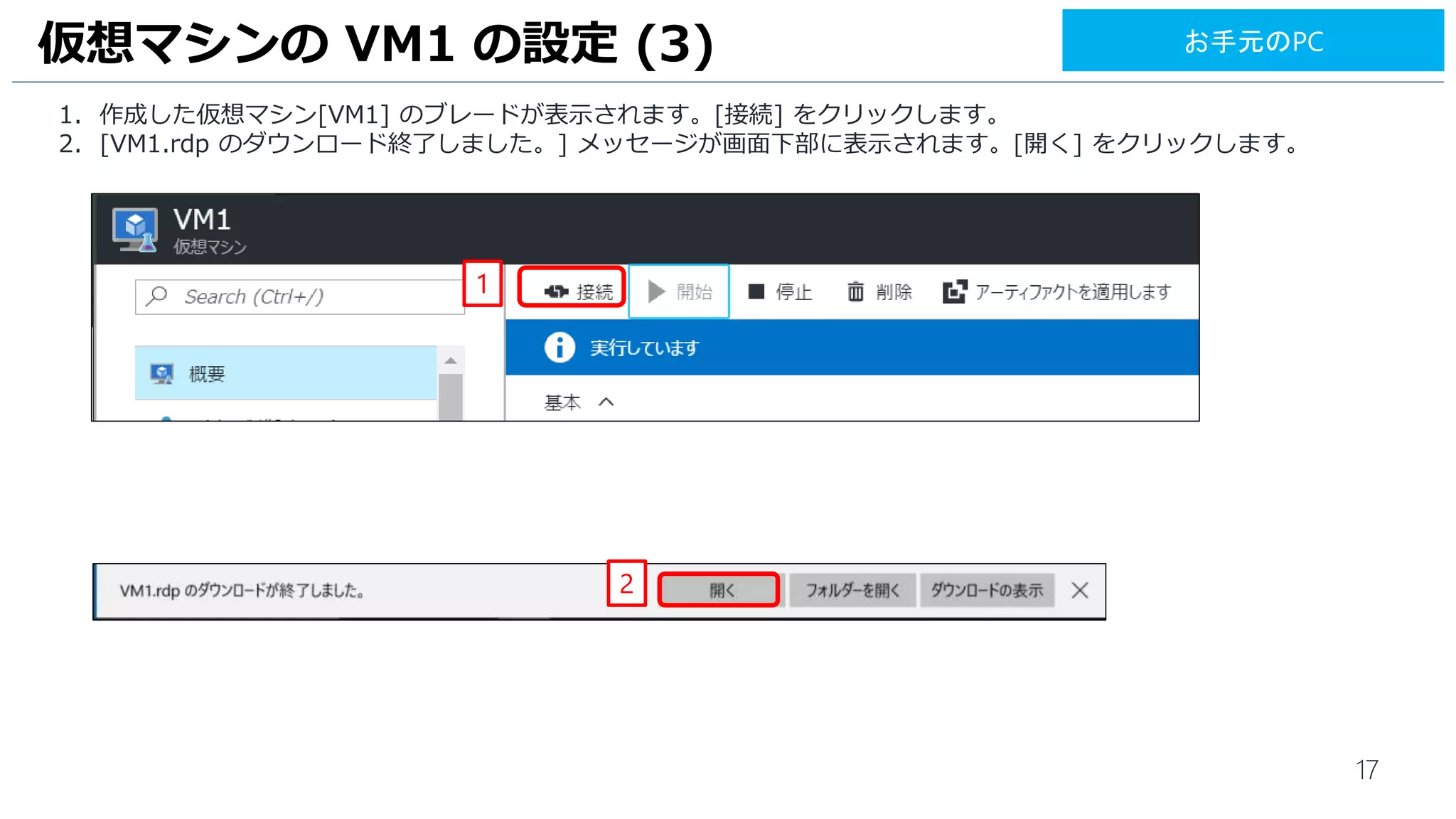 17
1. 作成した仮想マシン[VM1] のブレードが表示されます。[接続] をクリックします。
2. [VM1.rdp のダウンロード終了しました。] メッセージが画面下部に表示されます。[開く] をクリックします。
仮想マシンの VM1 の設定 (3)
1
2
お手元のPC
 