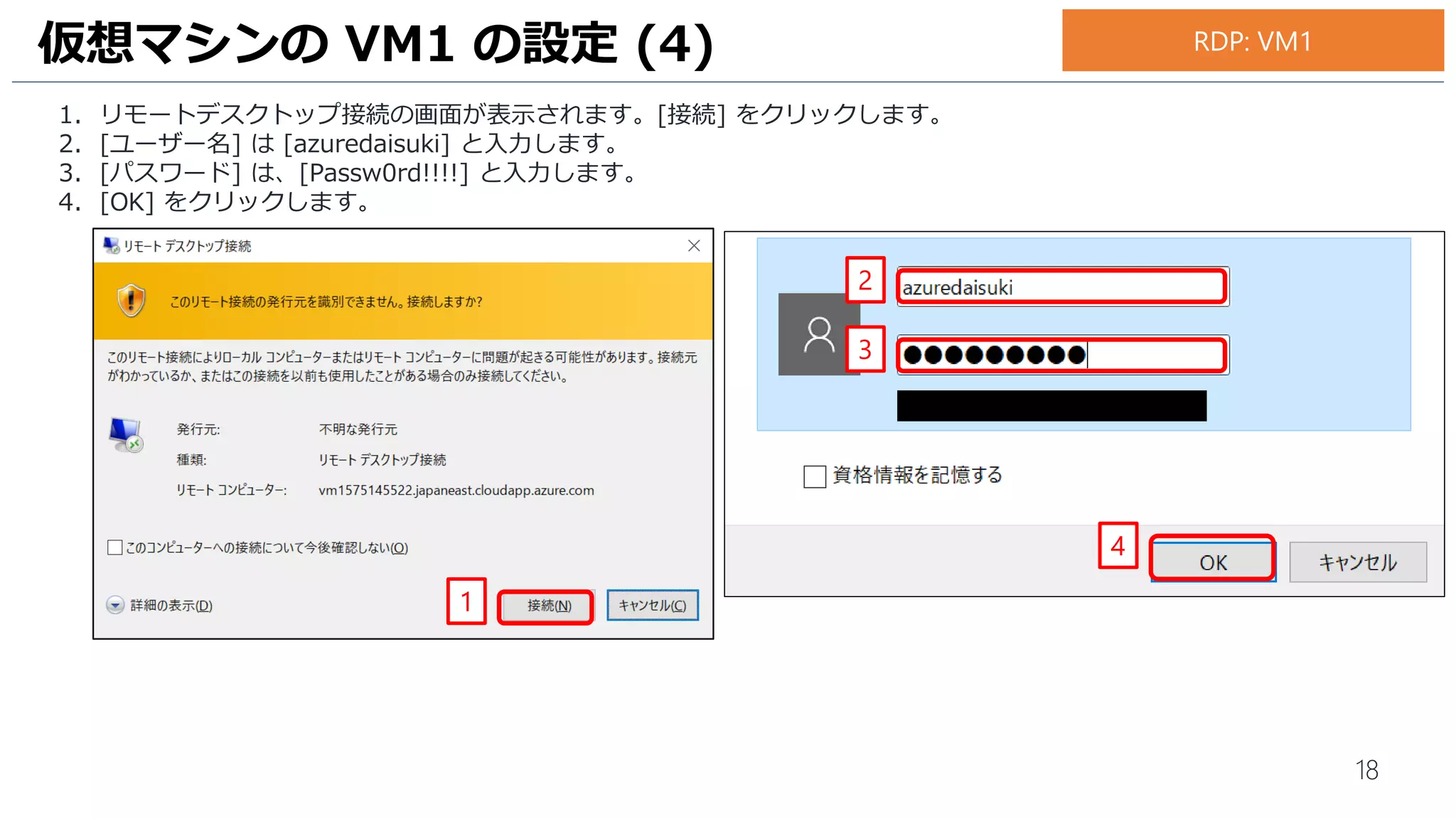 18
1. リモートデスクトップ接続の画面が表示されます。[接続] をクリックします。
2. [ユーザー名] は [azuredaisuki] と入力します。
3. [パスワード] は、[Passw0rd!!!!] と入力します。
4. [OK] をクリックします。
仮想マシンの VM1 の設定 (4)
1
2
3
4
RDP: VM1
 