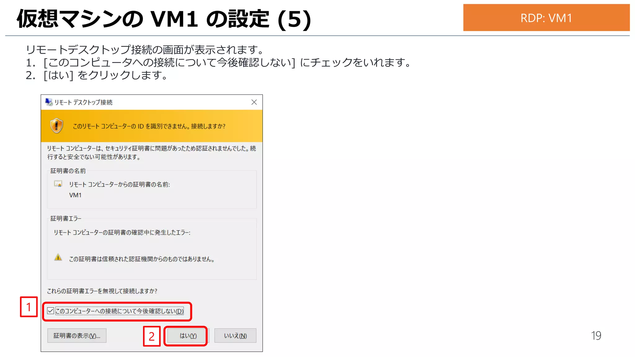 19
リモートデスクトップ接続の画面が表示されます。
1. [このコンピュータへの接続について今後確認しない] にチェックをいれます。
2. [はい] をクリックします。
仮想マシンの VM1 の設定 (5)
1
2
RDP: VM1
 