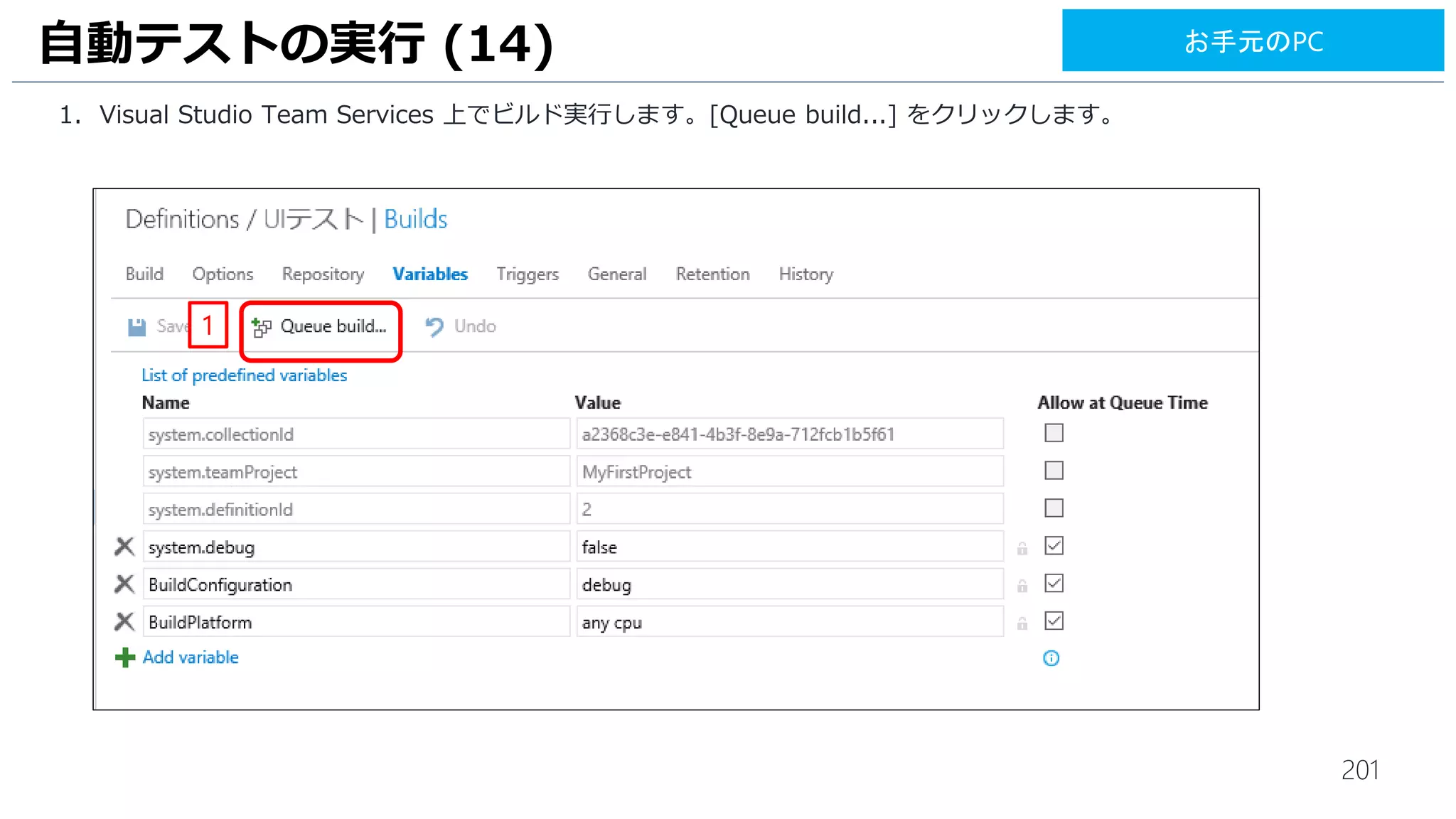201
1. [Visual Studio Test Agent Deployment] タスクをクリックします。
2. [Machines] は、[10.0.0.5] と入力します。
3. [Admin login] は、[$(myadmin)]、[Password] は、[$(mypassword)] と入力します。
4. [Protocol] は、[HTTP] を選択します。
5. [Username] は、[$(myadmin)]、[Password] は、[$(mypassword)] と入力します。
6. [Run UI Test] に、チェックを入れます。
UI テストの実行 (13)
2
3
4
1
5
6
お手元のPC
 