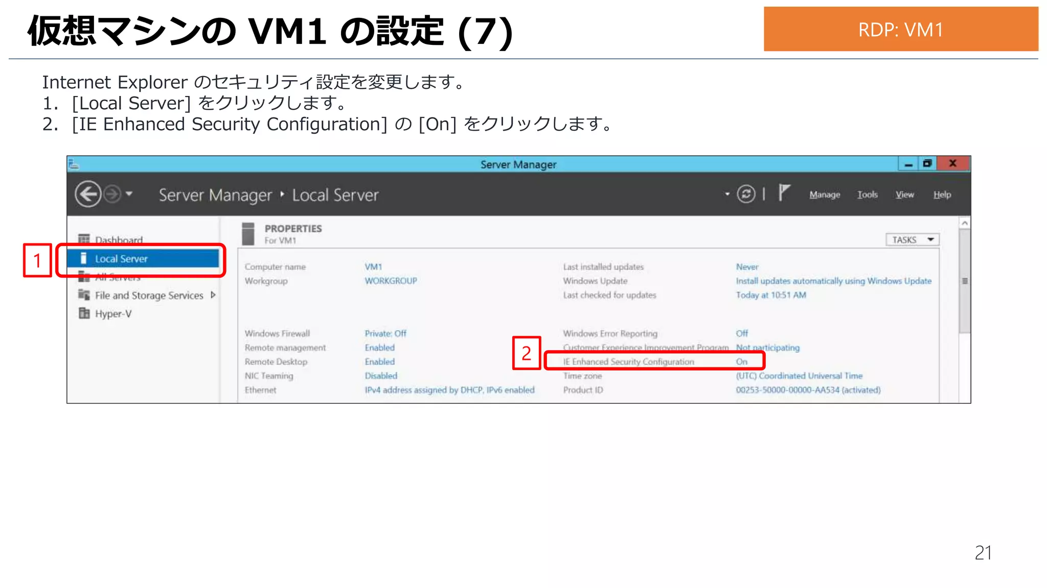 21
Internet Explorer のセキュリティ設定を変更します。
1. [Local Server] をクリックします。
2. [IE Enhanced Security Configuration] の [On] をクリックします。
仮想マシンの VM1 の設定 (7) RDP: VM1
1
2
 