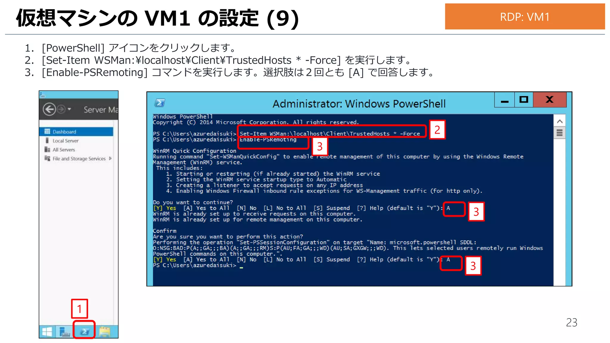 23
1. [PowerShell] アイコンをクリックします。
2. [Set-Item WSMan:localhostClientTrustedHosts * -Force] を実行します。
3. [Enable-PSRemoting] コマンドを実行します。選択肢は２回とも [A] で回答します。
仮想マシンの VM1 の設定 (9)
1
3
3
3
2
RDP: VM1
 