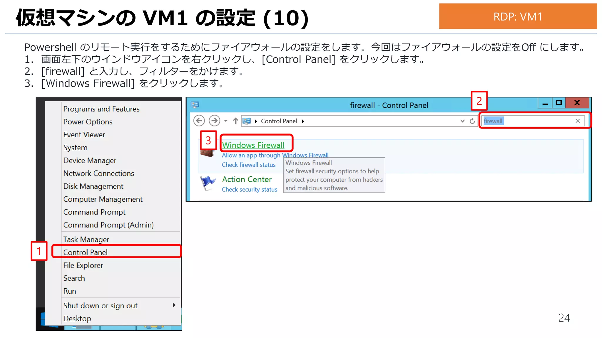 24
Powershell のリモート実行をするためにファイアウォールの設定をします。今回はファイアウォールの設定をOff にします。
1. 画面左下のウインドウアイコンを右クリックし、[Control Panel] をクリックします。
2. [firewall] と入力し、フィルターをかけます。
3. [Windows Firewall] をクリックします。
仮想マシンの VM1 の設定 (10)
1
2
3
RDP: VM1
 