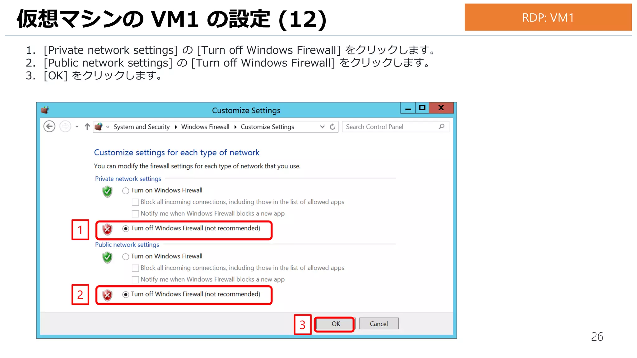 26
1. [Private network settings] の [Turn off Windows Firewall] をクリックします。
2. [Public network settings] の [Turn off Windows Firewall] をクリックします。
3. [OK] をクリックします。
仮想マシンの VM1 の設定 (12)
1
2
3
RDP: VM1
 