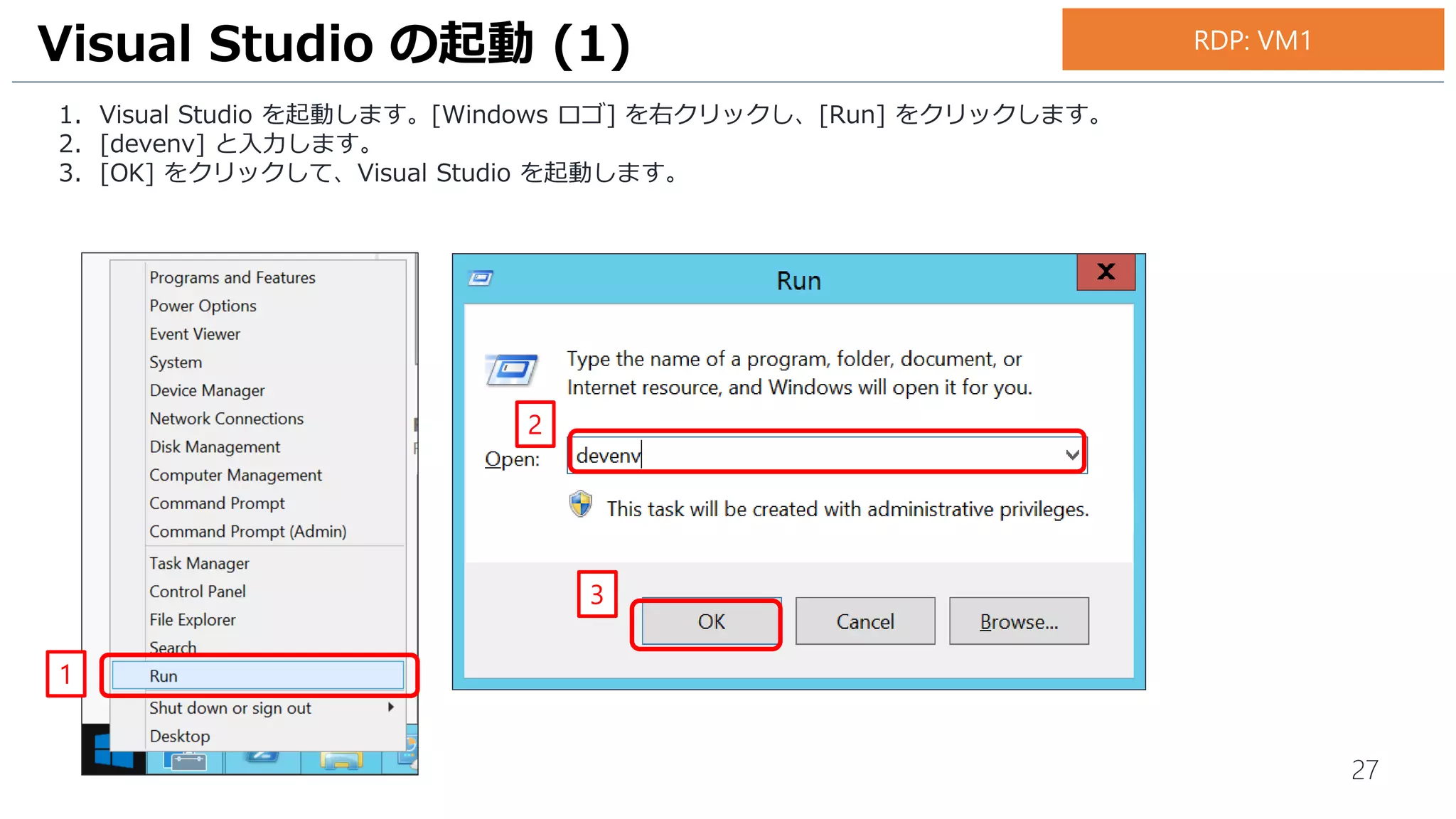 27
1. Visual Studio を起動します。[Windows ロゴ] を右クリックし、[Run] をクリックします。
2. [devenv] と入力します。
3. [OK] をクリックして、Visual Studio を起動します。
Visual Studio の起動 (1)
1
RDP: VM1
2
3
 