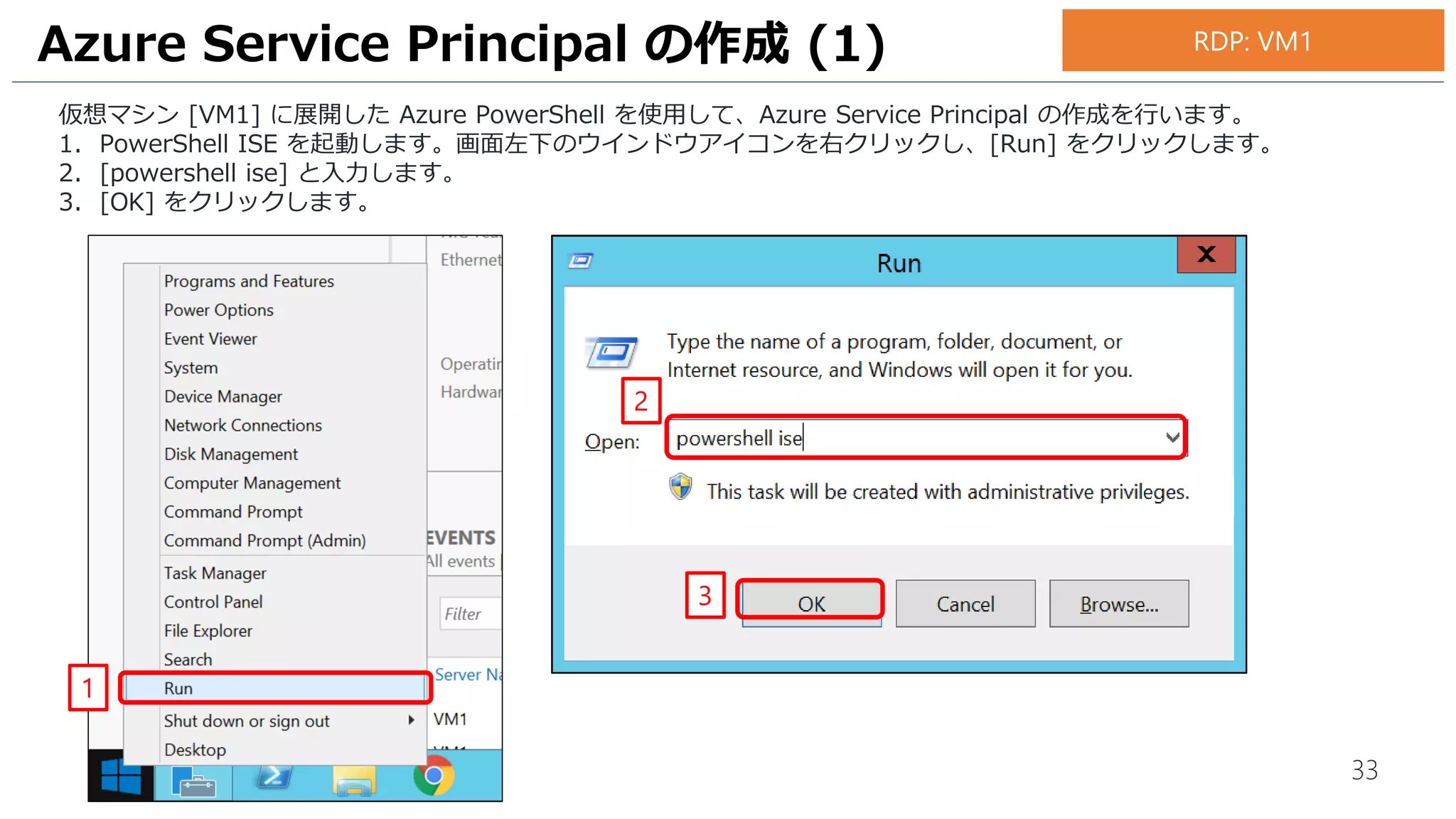 33
仮想マシン [VM1] に展開した Azure PowerShell を使用して、Azure Service Principal の作成を行います。
1. PowerShell ISE を起動します。画面左下のウインドウアイコンを右クリックし、[Run] をクリックします。
2. [powershell ise] と入力します。
3. [OK] をクリックします。
Azure Service Principal の作成 (1)
1
2
3
RDP: VM1
 