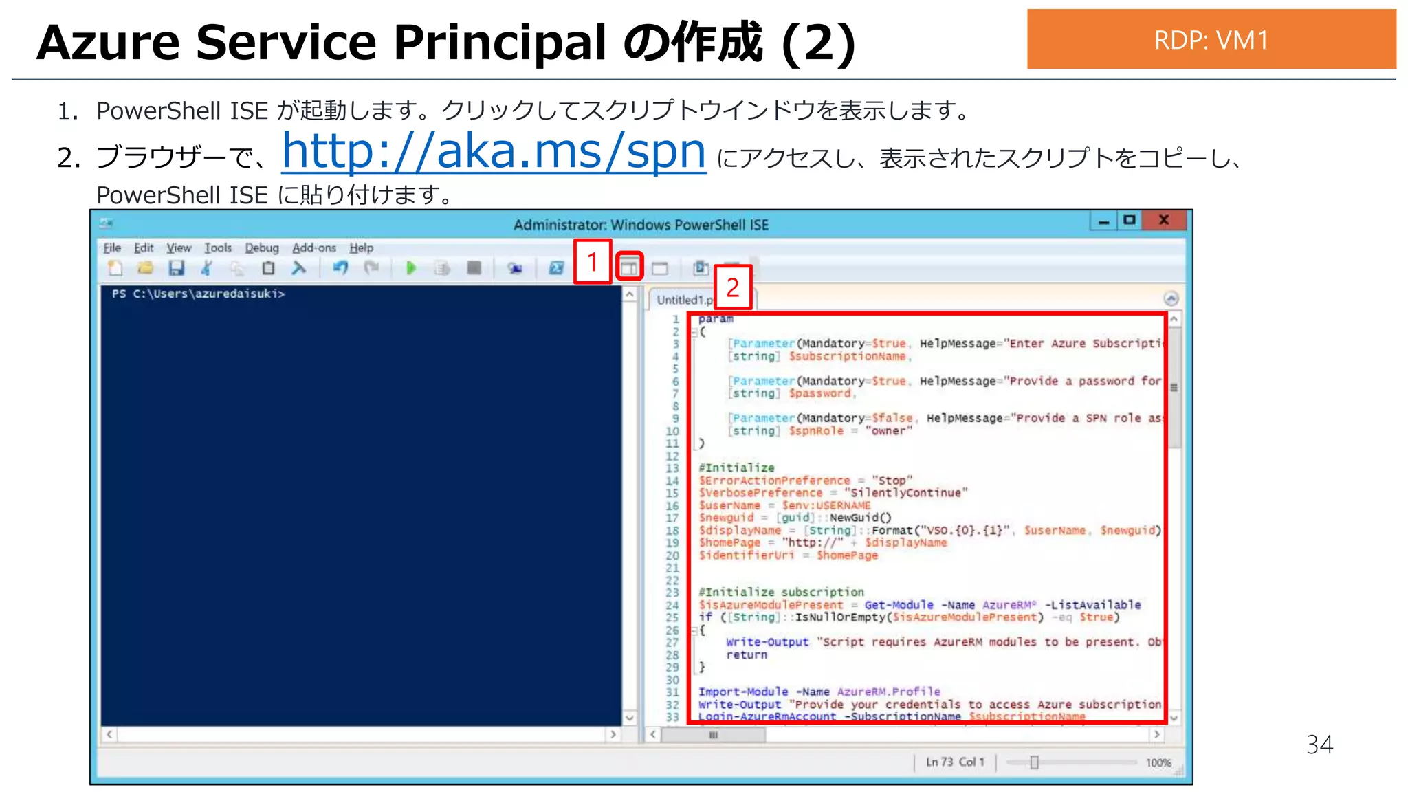 34
1. PowerShell ISE が起動します。クリックしてスクリプトウインドウを表示します。
2. ブラウザーで、http://aka.ms/spn にアクセスし、表示されたスクリプトをコピーし、
PowerShell ISE に貼り付けます。
Azure Service Principal の作成 (2)
1
2
RDP: VM1
 