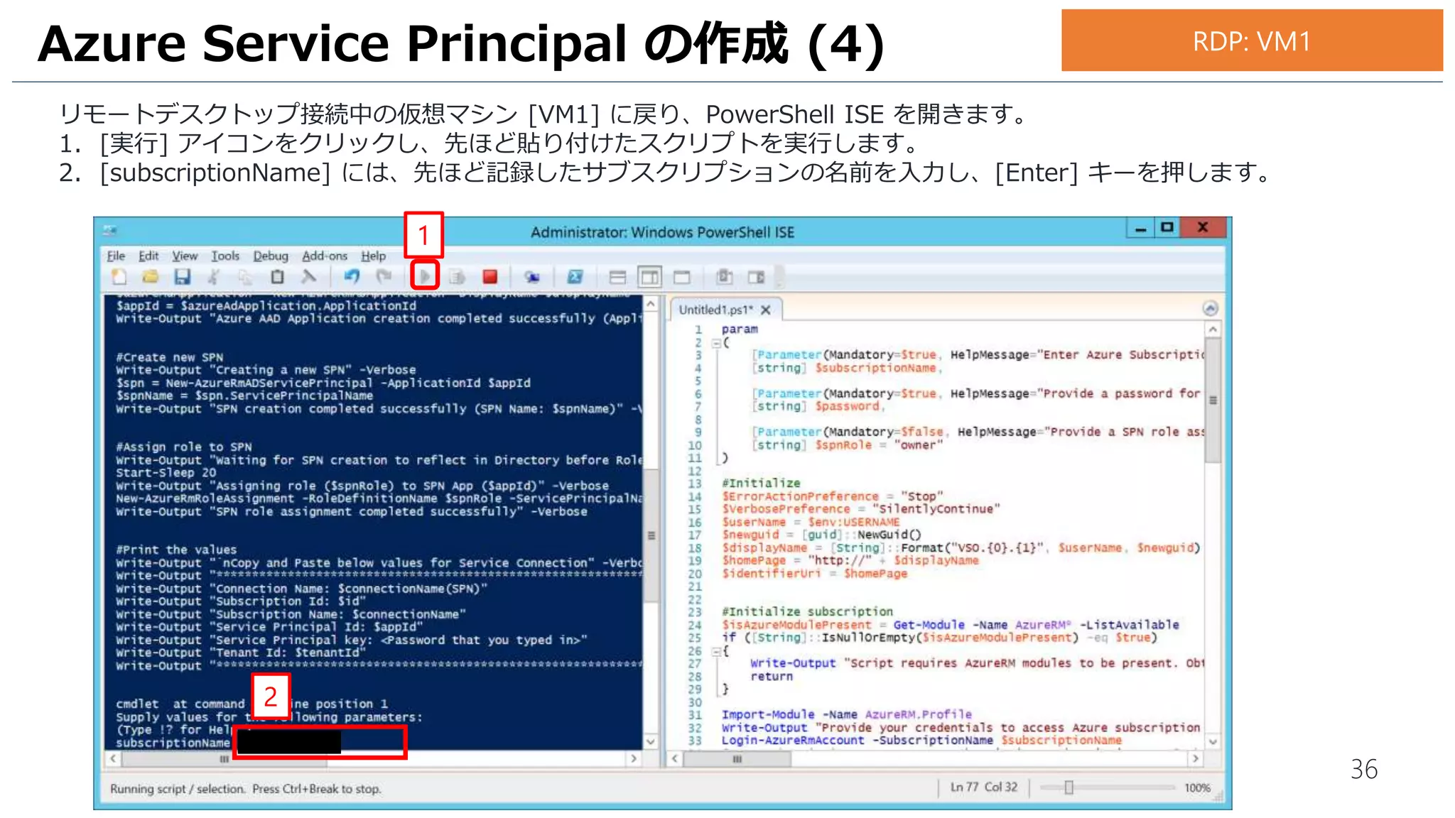 36
リモートデスクトップ接続中の仮想マシン [VM1] に戻り、PowerShell ISE を開きます。
1. [実行] アイコンをクリックし、先ほど貼り付けたスクリプトを実行します。
2. [subscriptionName] には、先ほど記録したサブスクリプションの名前を入力し、[Enter] キーを押します。
Azure Service Principal の作成 (4)
1
2
RDP: VM1
 