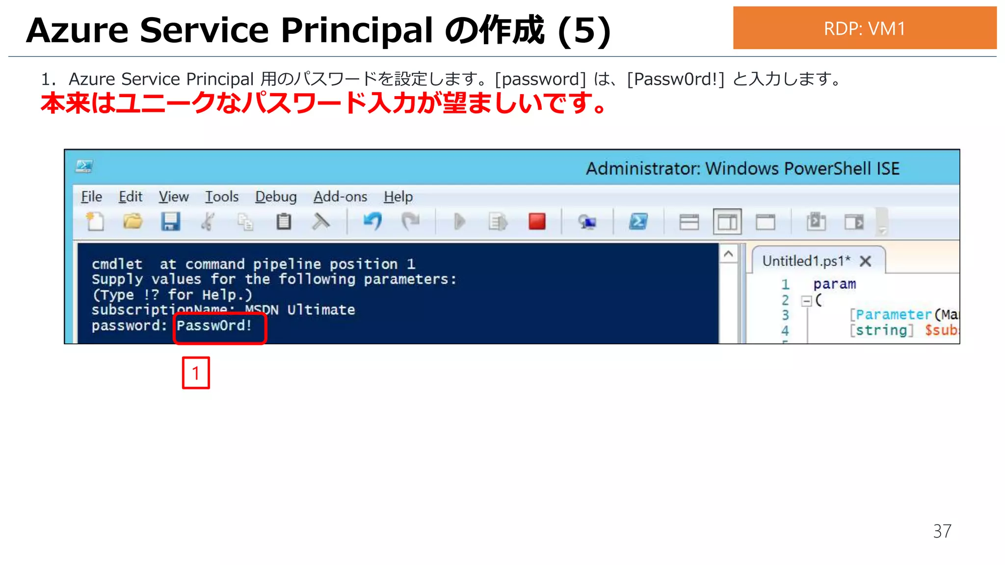 37
1. Azure Service Principal 用のパスワードを設定します。[password] は、[Passw0rd!] と入力します。
本来はユニークなパスワード入力が望ましいです。
Azure Service Principal の作成 (5)
1
RDP: VM1
 