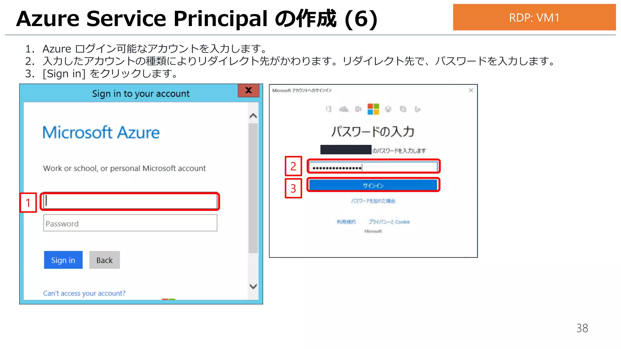 38
1. Azure ログイン可能なアカウントを入力します。
2. 入力したアカウントの種類によりリダイレクト先がかわります。リダイレクト先で、パスワードを入力します。
3. [Sign in] をクリックします。
Azure Service Principal の作成 (6)
1
RDP: VM1
2
3
 