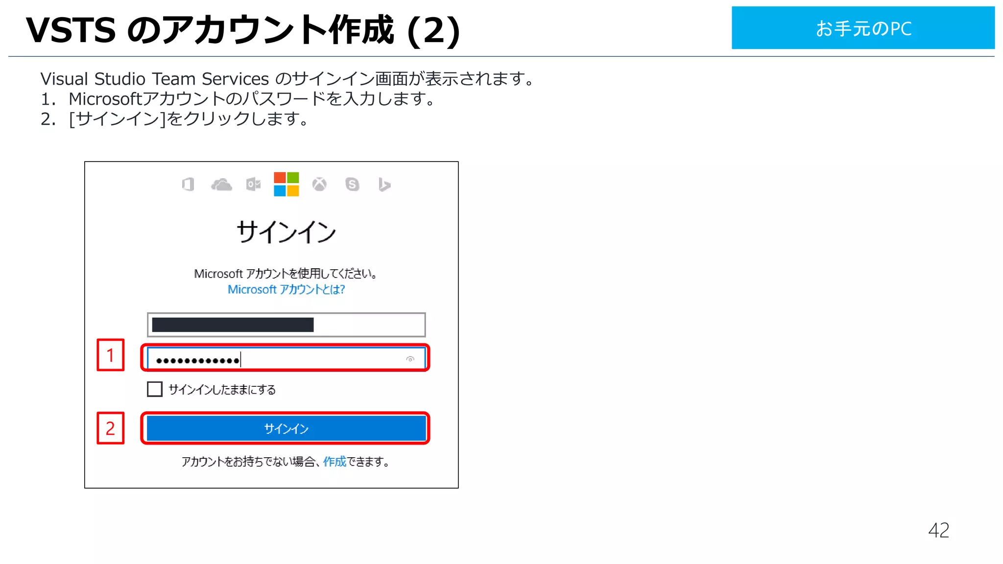42
Visual Studio Team Services のサインイン画面が表示されます。
1. Microsoft アカウントを入力します。
2. [次へ] をクリックします。
3. Microsoftアカウントのパスワードを入力します。
4. [サインイン]をクリックします。
VSTS のアカウント作成 (2)
3
4
1
2
お手元のPC
 