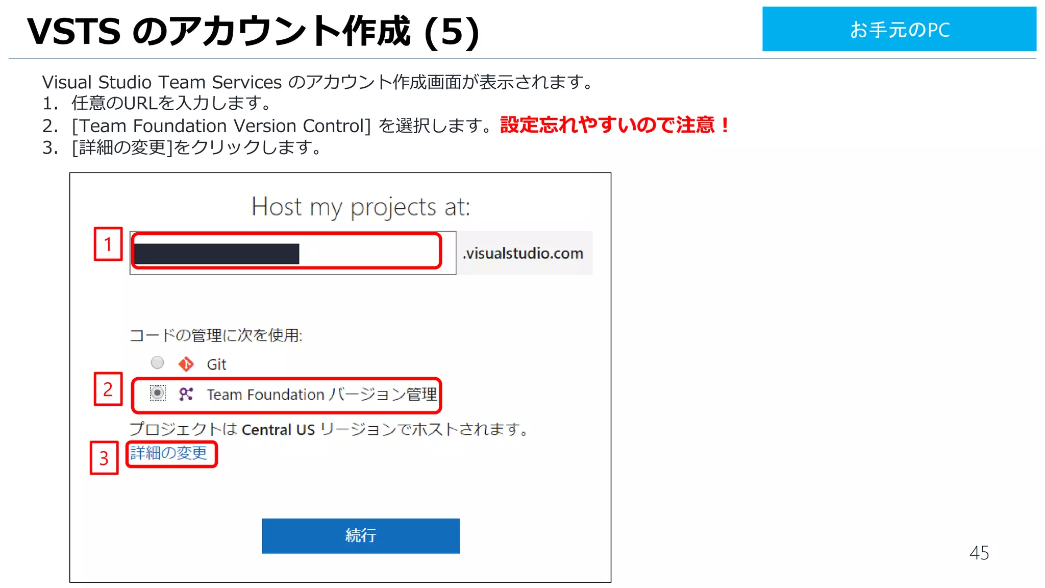 45
Visual Studio Team Services のアカウント作成画面が表示されます。
1. 任意のURLを入力します。
2. [Team Foundation Version Control] を選択します。設定忘れやすいので注意！
3. [詳細の変更]をクリックします。
VSTS のアカウント作成 (5)
2
3
1
お手元のPC
 