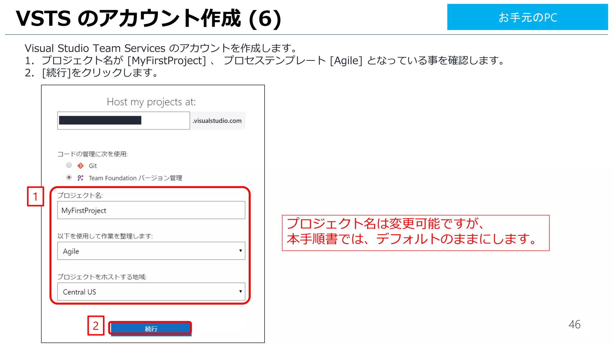 46
Visual Studio Team Services のアカウントを作成します。
1. プロジェクト名が [MyFirstProject] 、 プロセステンプレート [Agile] となっている事を確認します。
2. [続行]をクリックします。
VSTS のアカウント作成 (6)
2
1
プロジェクト名は変更可能ですが、
本手順書では、デフォルトのままにします。
お手元のPC
 