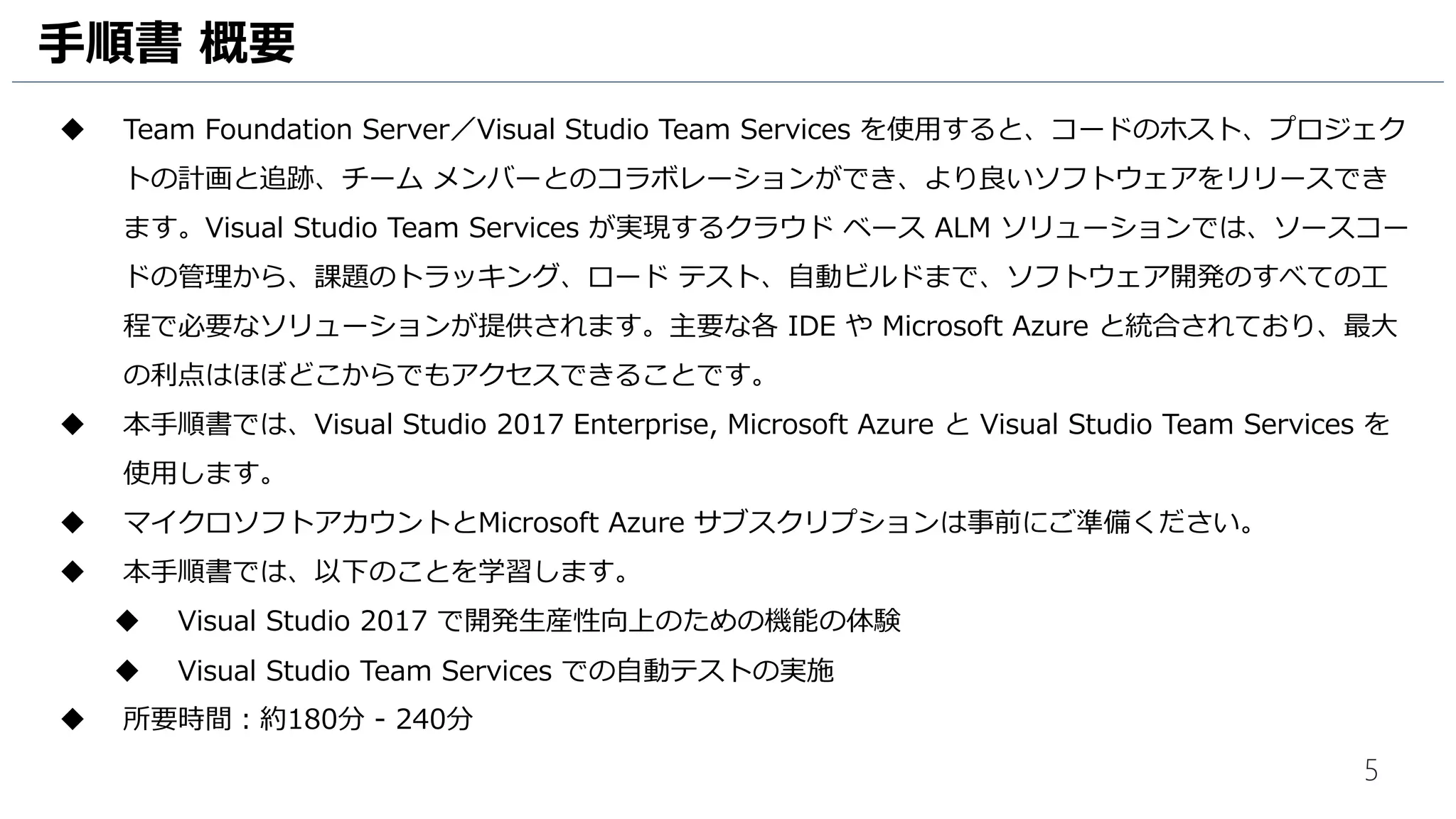 5
手順書 概要
 Team Foundation Server／Visual Studio Team Services を使用すると、コードのホスト、プロジェク
トの計画と追跡、チーム メンバーとのコラボレーションができ、より良いソフトウェアをリリースでき
ます。Visual Studio Team Services が実現するクラウド ベース ALM ソリューションでは、ソースコー
ドの管理から、課題のトラッキング、ロード テスト、自動ビルドまで、ソフトウェア開発のすべての工
程で必要なソリューションが提供されます。主要な各 IDE や Microsoft Azure と統合されており、最大
の利点はほぼどこからでもアクセスできることです。
 本手順書では、Visual Studio 2015 Enterprise, Microsoft Azure と Visual Studio Team Services を
使用します。
 マイクロソフトアカウントとMicrosoft Azure サブスクリプションは事前にご準備ください。
 本手順書では、以下のことを学習します。
 Visual Studio を利用した開発生産性向上のための機能の体験
 Visual Studio Team Services での自動テストの実施
 所要時間：約180分 - 240分
 