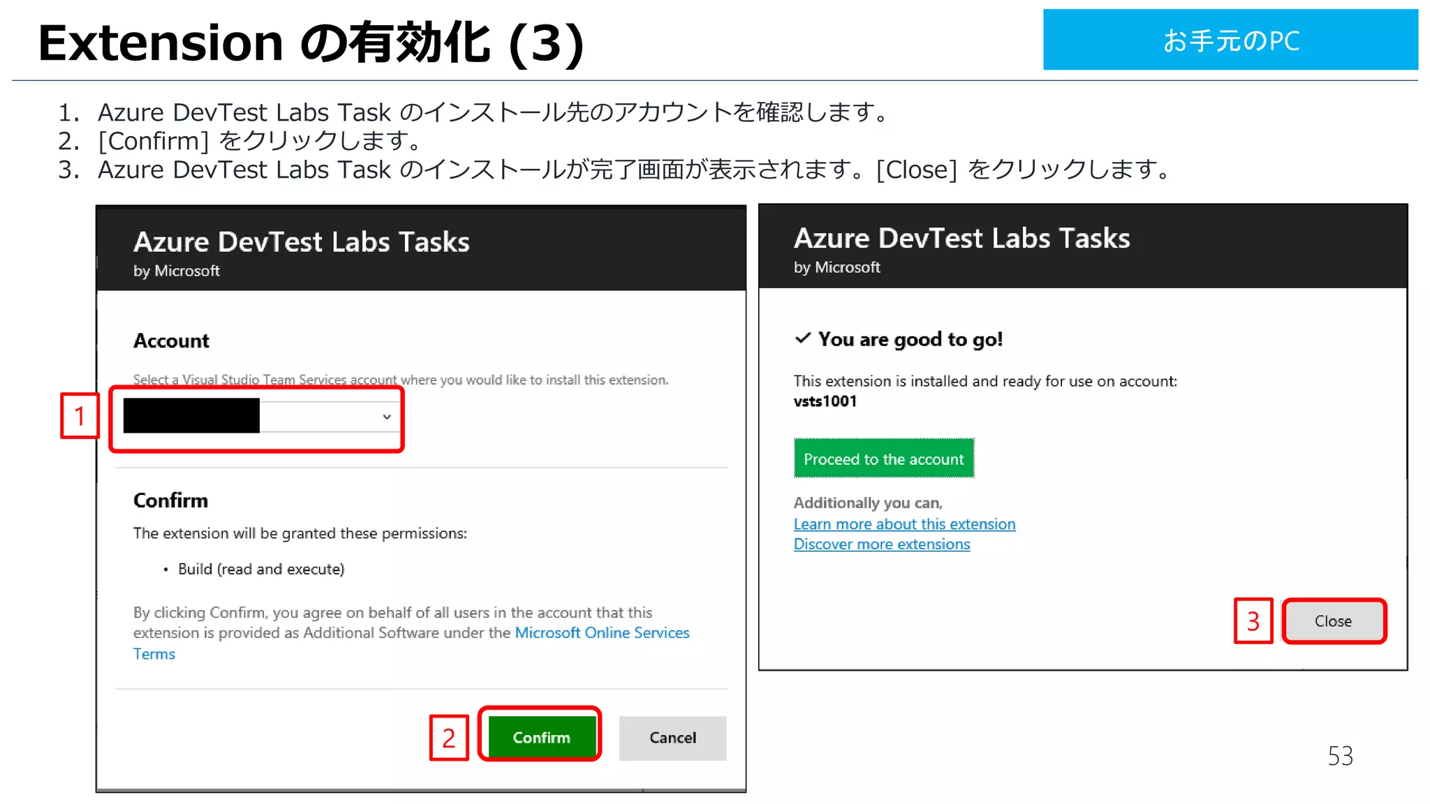 53
1. Azure DevTest Labs Task のインストール先のアカウントを確認します。
2. [Confirm] をクリックします。
3. Azure DevTest Labs Task のインストールが完了画面が表示されます。[Close] をクリックします。
Extension の有効化 (3)
1
2
3
お手元のPC
 