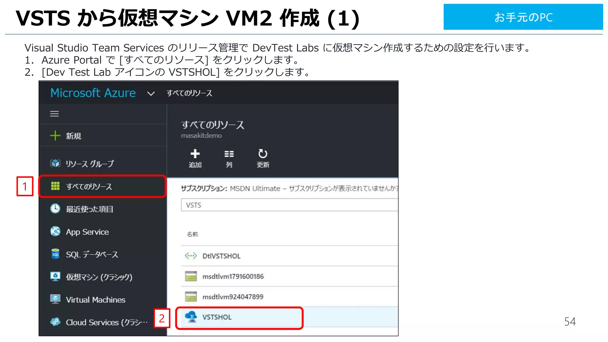 54
Visual Studio Team Services のリリース管理で DevTest Labs に仮想マシン作成するための設定を行います。
1. Azure Portal で [すべてのリソース] をクリックします。
2. [Dev Test Lab アイコンの VSTSHOL] をクリックします。
VSTS から仮想マシン VM2 作成 (1)
1
2
お手元のPC
 