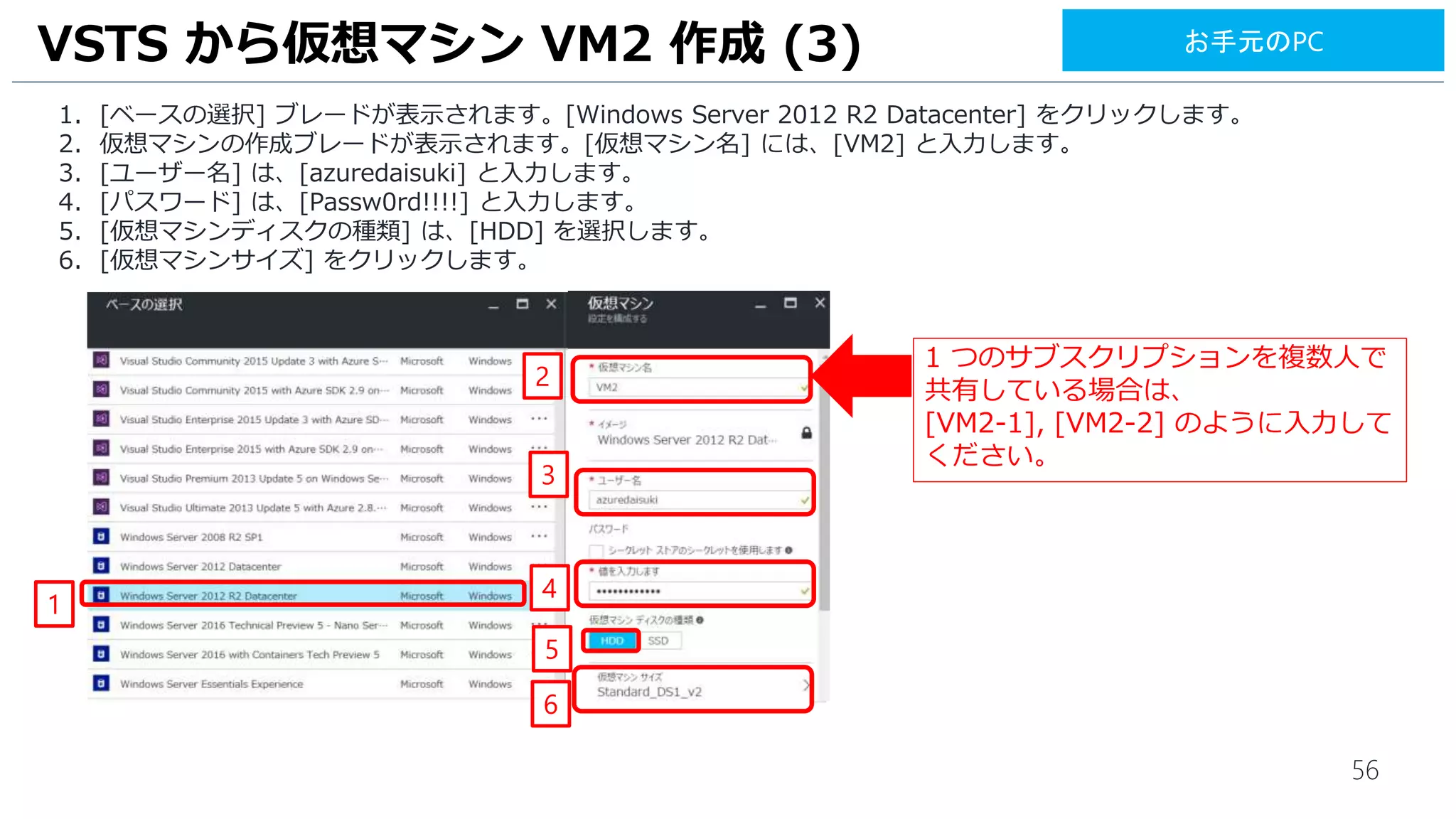 56
1. [ベースの選択] ブレードが表示されます。[Windows Server 2012 R2 Datacenter] をクリックします。
2. 仮想マシンの作成ブレードが表示されます。[仮想マシン名] には、[VM2] と入力します。
3. [ユーザー名] は、[azuredaisuki] と入力します。
4. [パスワード] は、[Passw0rd!!!!] と入力します。
5. [仮想マシンディスクの種類] は、[HDD] を選択します。
6. [仮想マシンサイズ] をクリックします。
VSTS から仮想マシン VM2 作成 (3)
2
4
3
6
1 つのサブスクリプションを複数人で
共有している場合は、
[VM2-1], [VM2-2] のように入力して
ください。
5
1
お手元のPC
 
