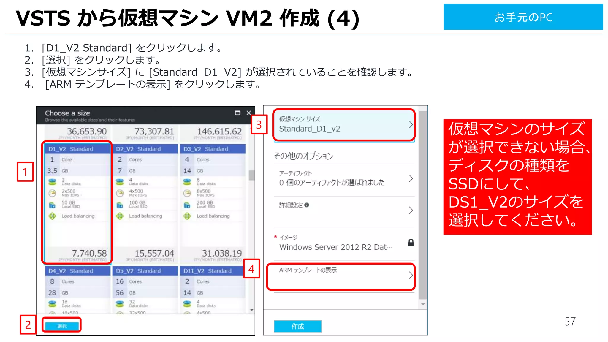 57
1. [D1_V2 Standard] をクリックします。
2. [選択] をクリックします。
3. [仮想マシンサイズ] に [Standard_D1_V2] が選択されていることを確認します。
4. [ARM テンプレートの表示] をクリックします。
VSTS から仮想マシン VM2 作成 (4)
4
3
1
2
お手元のPC
仮想マシンのサイズ
が選択できない場合、
ディスクの種類を
SSDにして、
DS1_V2のサイズを
選択してください。
 
