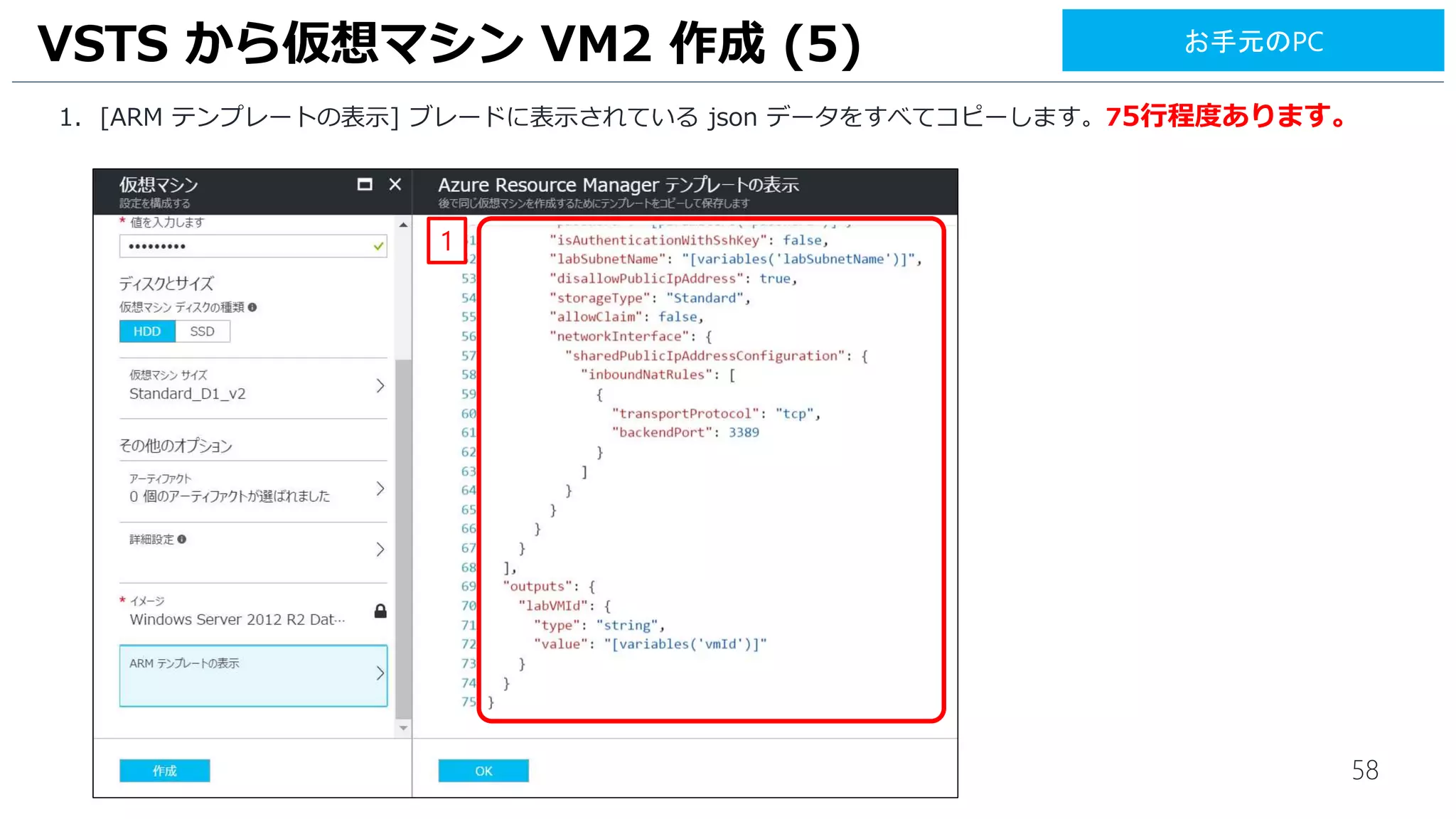 58
1. [ARM テンプレートの表示] ブレードに表示されている json データをすべてコピーします。75行程度あります。
VSTS から仮想マシン VM2 作成 (5)
1
お手元のPC
 