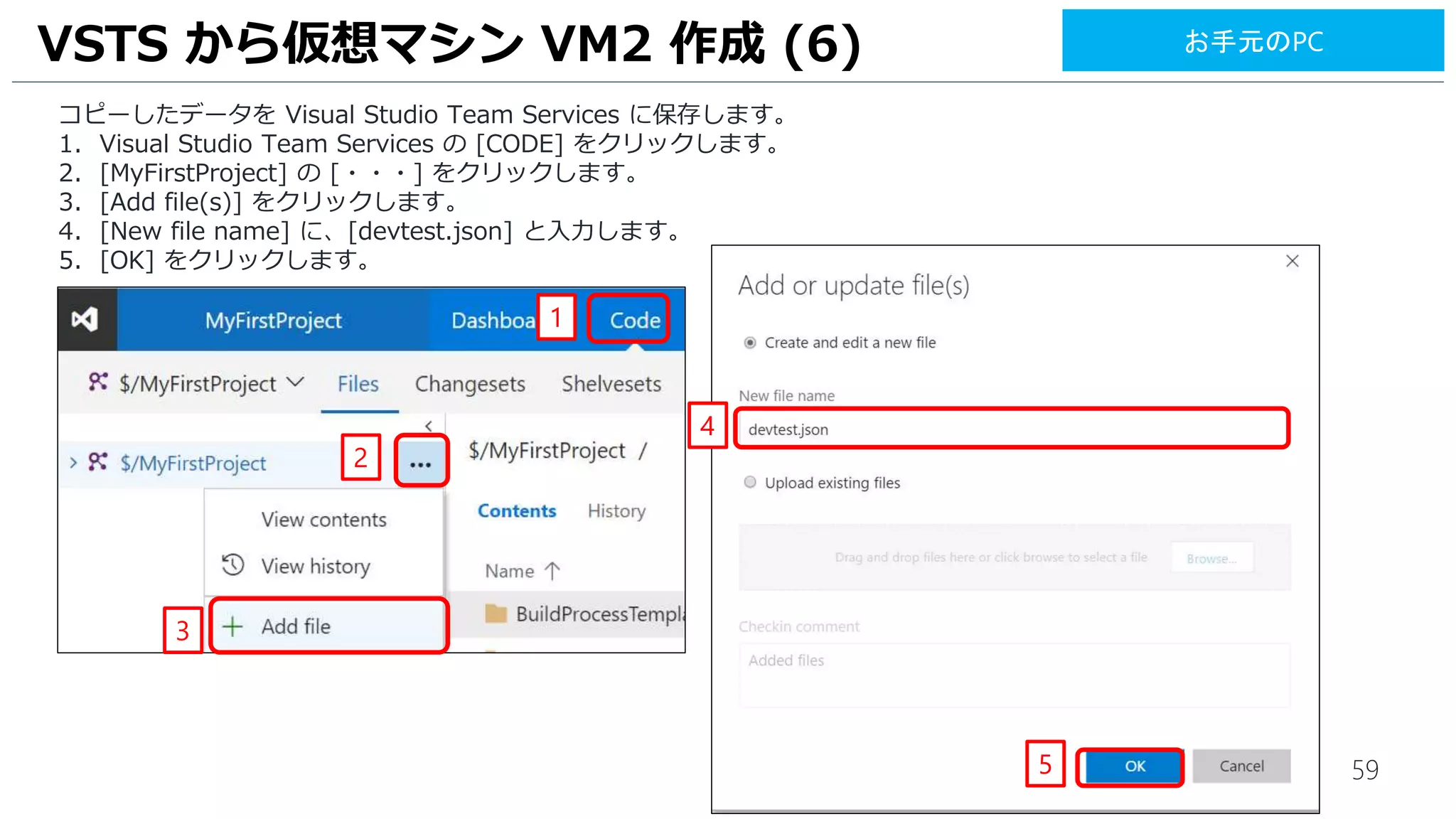 59
VSTS から仮想マシン VM2 作成 (6)
コピーしたデータを Visual Studio Team Services に保存します。
1. Visual Studio Team Services の [CODE] をクリックします。
2. [MyFirstProject] の [・・・] をクリックします。
3. [New file] をクリックします。
4. [New file name] に、[devtest.json] と入力します。
5. [OK] をクリックします。
1
2
4
5
お手元のPC
3
 