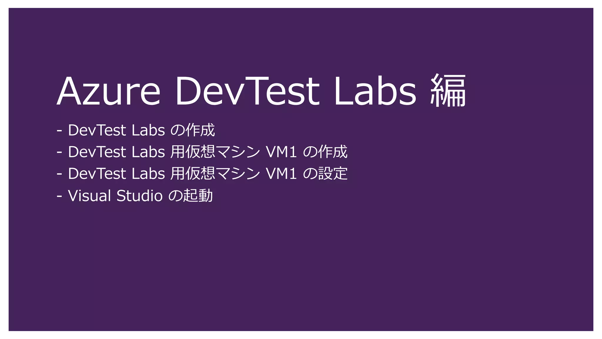 Azure DevTest Labs 編
- DevTest Labs の作成
- DevTest Labs 用仮想マシン VM1 の作成
- DevTest Labs 用仮想マシン VM1 の設定
- Visual Studio の起動
 