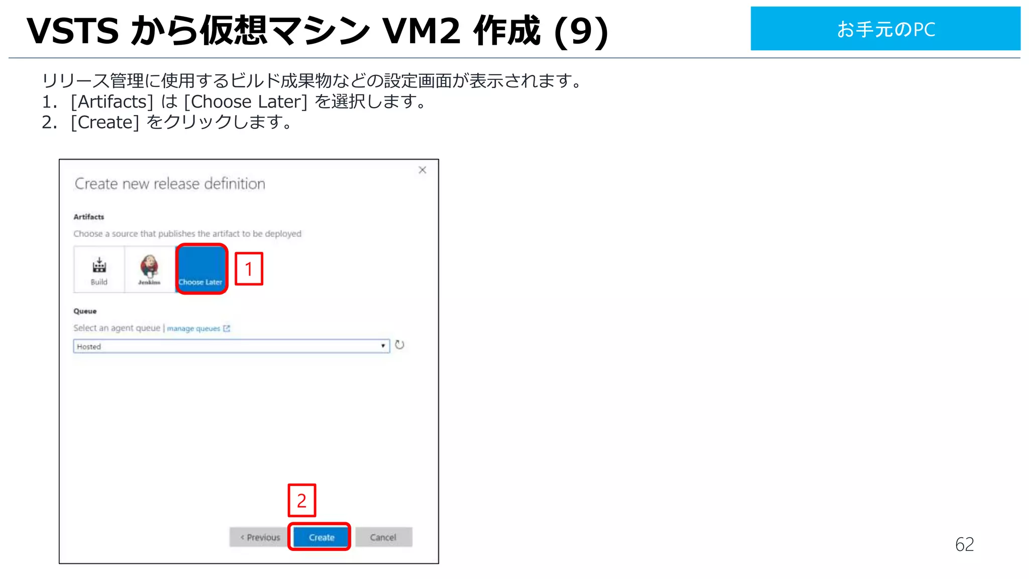 62
リリース管理に使用するビルド成果物などの設定画面が表示されます。
1. [Artifacts] は [Choose Later] を選択します。
2. [Create] をクリックします。
VSTS から仮想マシン VM2 作成 (9)
2
1
お手元のPC
 