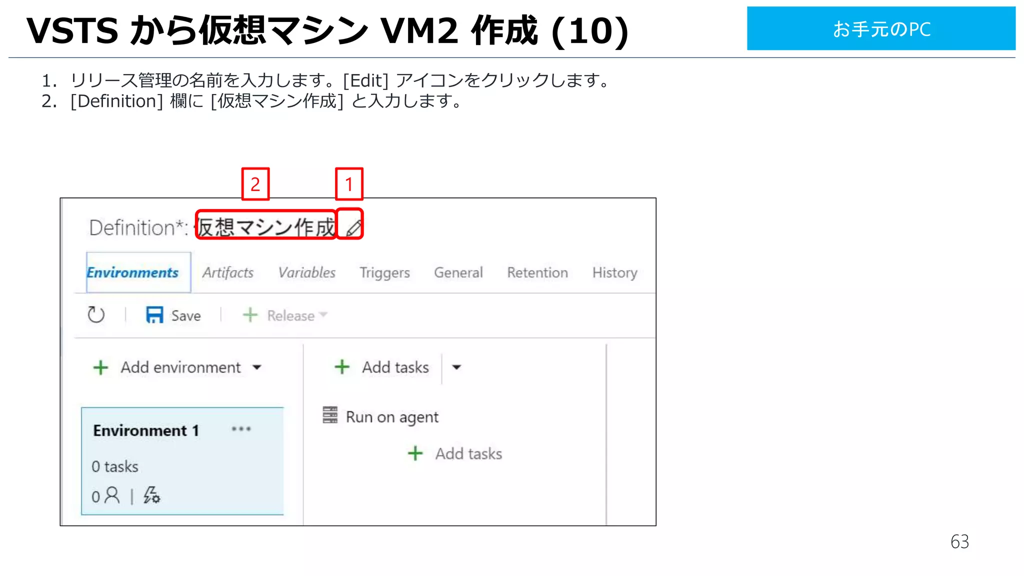 63
1. リリース管理の名前を入力します。[Edit] アイコンをクリックします。
2. [Definition] 欄に [仮想マシン作成] と入力します。
VSTS から仮想マシン VM2 作成 (10)
2 1
お手元のPC
 