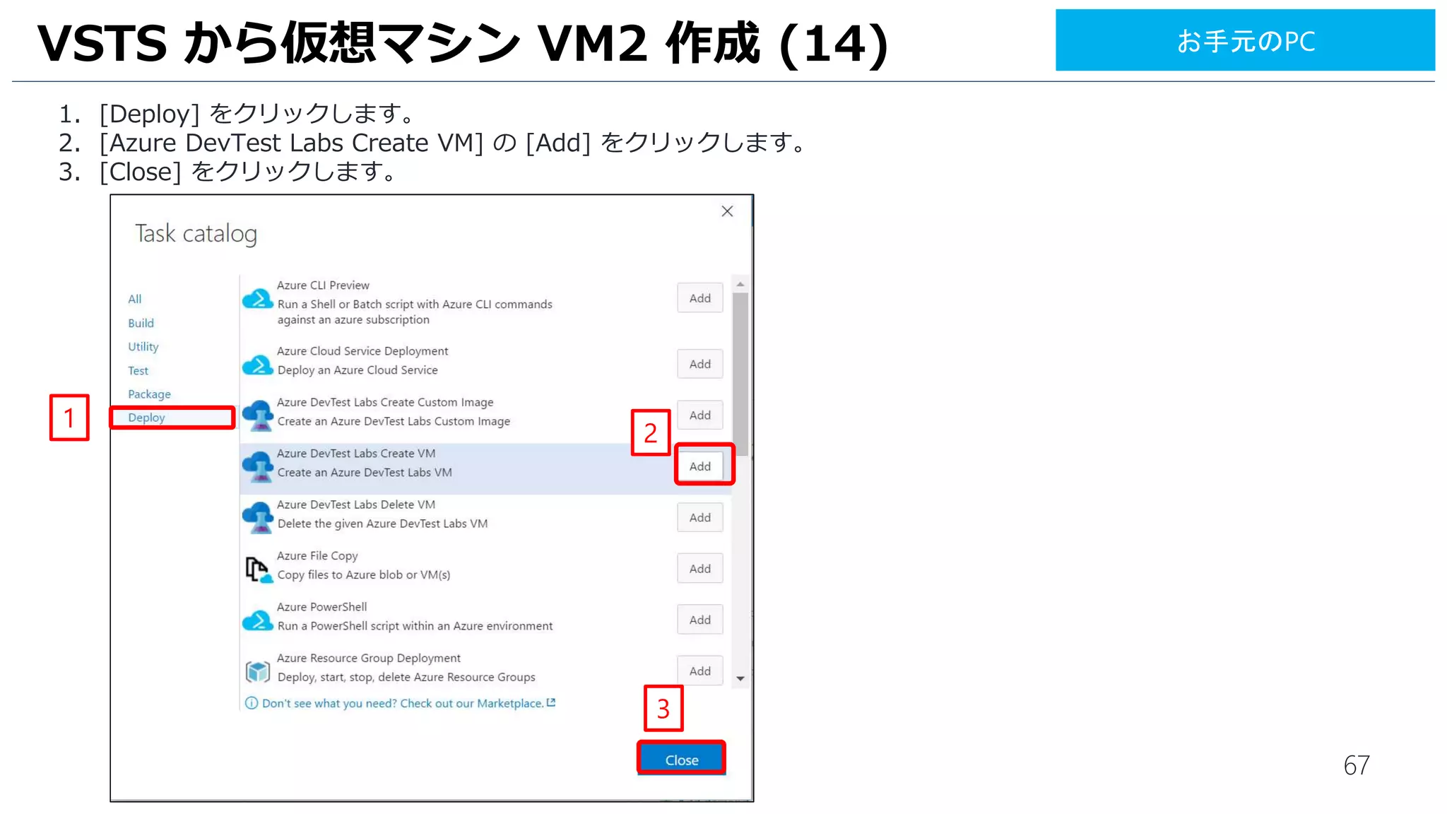 67
1. [Deploy] をクリックします。
2. [Azure DevTest Labs Create VM] の [Add] をクリックします。
3. [Close] をクリックします。
VSTS から仮想マシン VM2 作成 (14)
2
1
3
お手元のPC
 