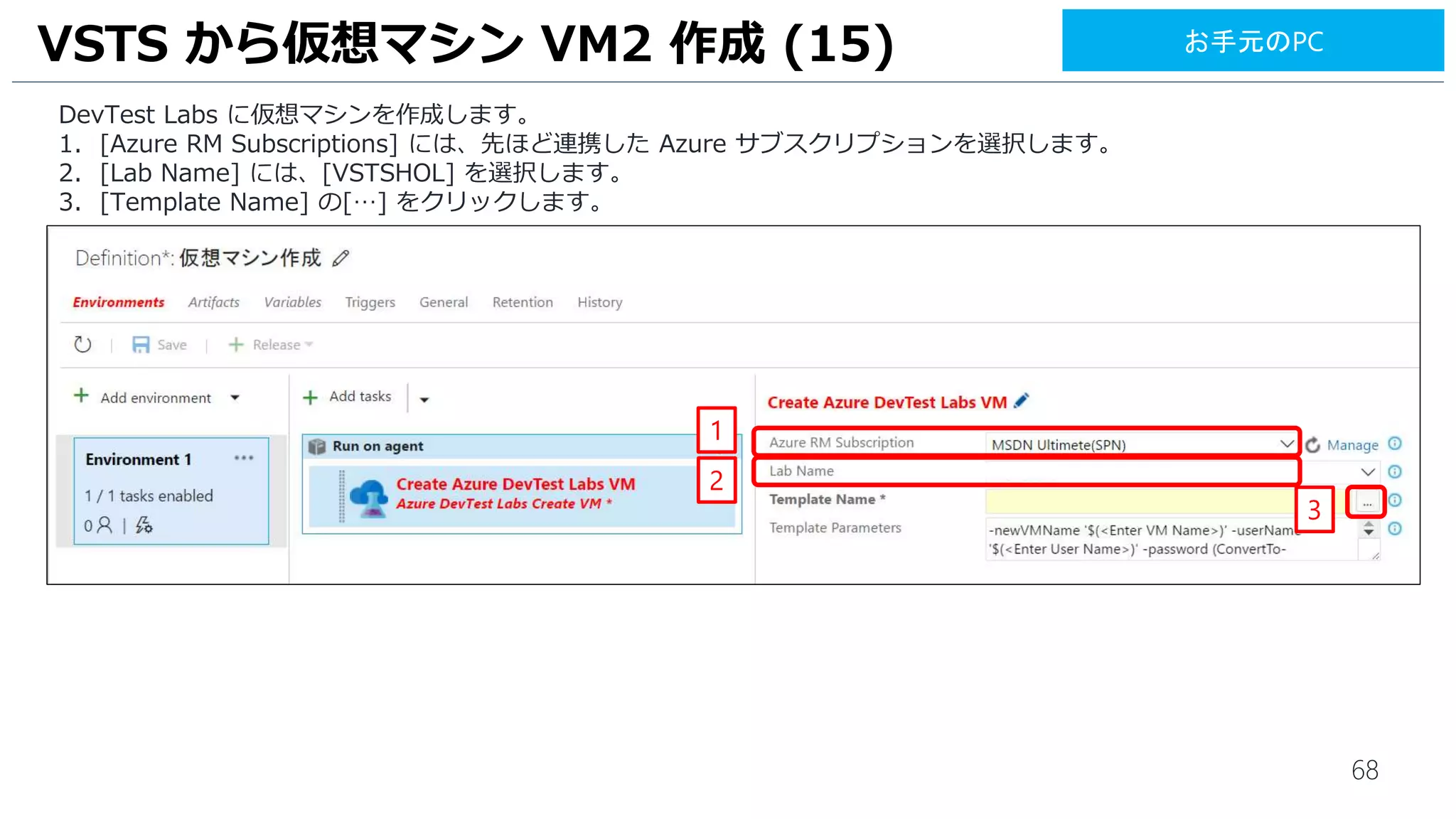 68
DevTest Labs に仮想マシンを作成します。
1. [Azure RM Subscriptions] には、先ほど連携した Azure サブスクリプションを選択します。
2. [Lab Name] には、[VSTSHOL] を選択します。
3. [Template Name] の[…] をクリックします。
VSTS から仮想マシン VM2 作成 (15)
1
2
3
お手元のPC
 