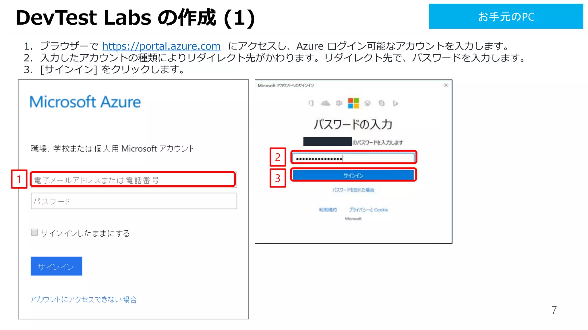 7
1. ブラウザーで https://portal.azure.com にアクセスし、Azure ログイン可能なアカウントを入力します。
2. [次へ] をクリックします。
3. 入力したアカウントの種類によりリダイレクト先がかわります。リダイレクト先で、パスワードを入力します。
4. [サインイン] をクリックします。
DevTest Labs の作成 (1)
1
お手元のPC
2
3
4
 