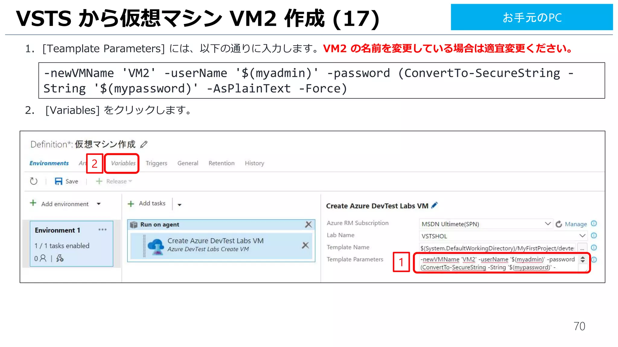 70
1. [Teamplate Parameters] には、以下の通りに入力します。VM2 の名前を変更している場合は適宜変更ください。
2. [Variables] をクリックします。
VSTS から仮想マシン VM2 作成 (17)
1
2
-newVMName 'VM2' -userName '$(myadmin)' -password (ConvertTo-SecureString -
String '$(mypassword)' -AsPlainText -Force)
お手元のPC
 