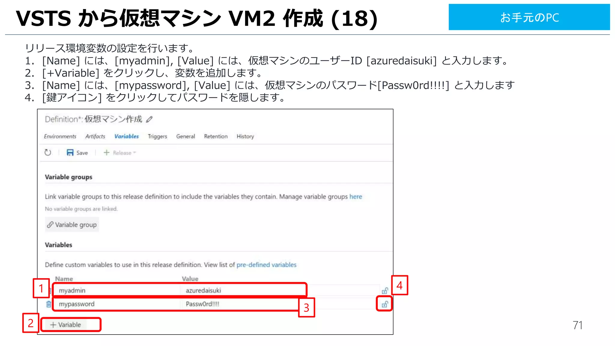 71
リリース環境変数の設定を行います。
1. [Name] には、[myadmin], [Value] には、仮想マシンのユーザーID [azuredaisuki] と入力します。
2. [+Variable] をクリックし、変数を追加します。
3. [Name] には、[mypassword], [Value] には、仮想マシンのパスワード[Passw0rd!!!!] と入力します
4. [鍵アイコン] をクリックしてパスワードを隠します。
VSTS から仮想マシン VM2 作成 (18)
1
2
4
お手元のPC
3
 