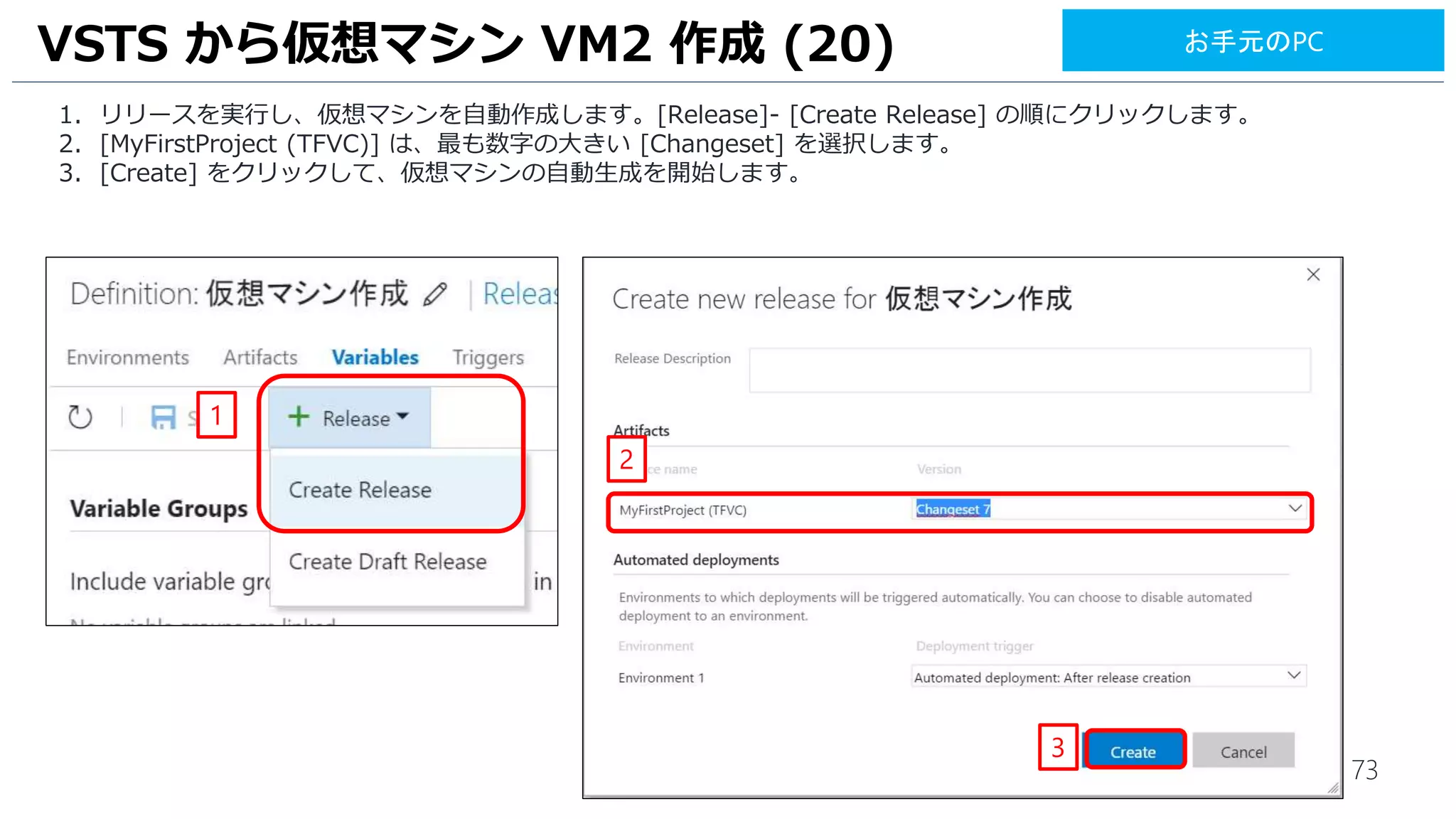 73
VSTS から仮想マシン VM2 作成 (20)
1. リリースを実行し、仮想マシンを自動作成します。[Release]- [Create Release] の順にクリックします。
2. [MyFirstProject (TFVC)] は、最も数字の大きい [Changeset] を選択します。
3. [Create] をクリックして、仮想マシンの自動生成を開始します。
1
2
3
お手元のPC
 