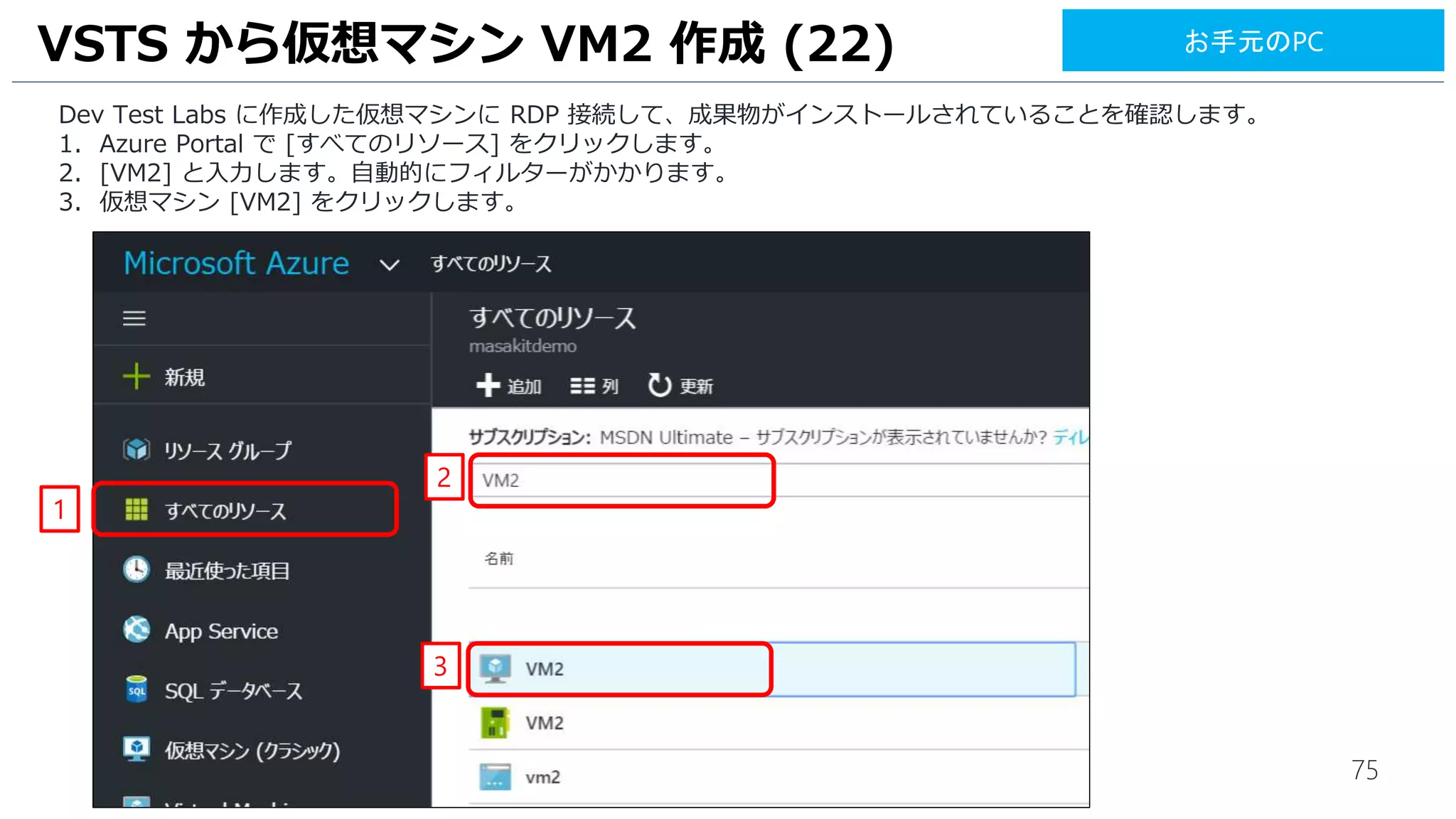 75
Dev Test Labs に作成した仮想マシンに RDP 接続して、成果物がインストールされていることを確認します。
1. Azure Portal で [すべてのリソース] をクリックします。
2. [VM2] と入力します。自動的にフィルターがかかります。
3. 仮想マシン [VM2] をクリックします。
VSTS から仮想マシン VM2 作成 (22)
1
3
2
お手元のPC
 