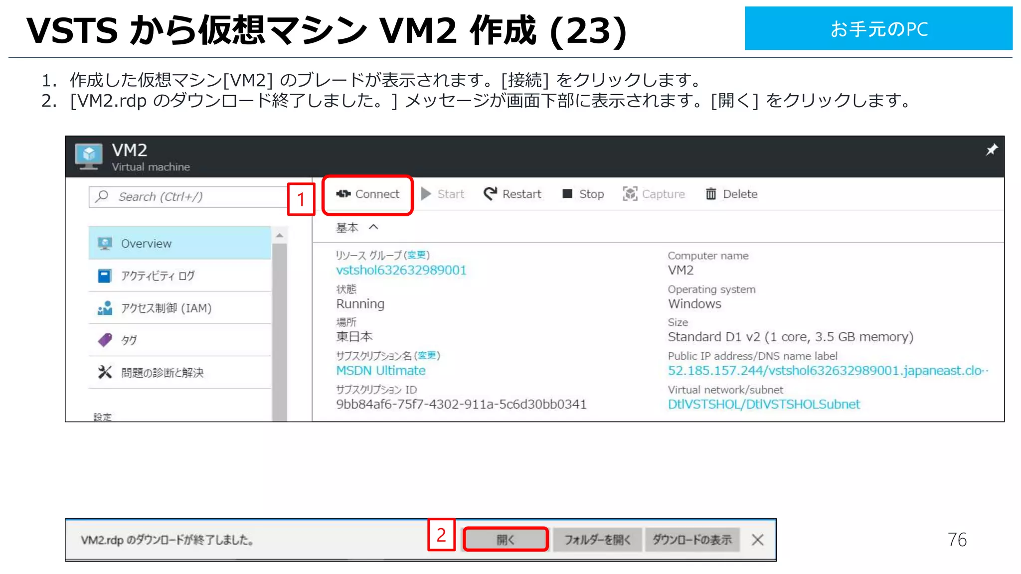76
1. 作成した仮想マシン[VM2] のブレードが表示されます。[接続] をクリックします。
2. [VM2.rdp のダウンロード終了しました。] メッセージが画面下部に表示されます。[開く] をクリックします。
VSTS から仮想マシン VM2 作成 (23)
1
2
お手元のPC
 