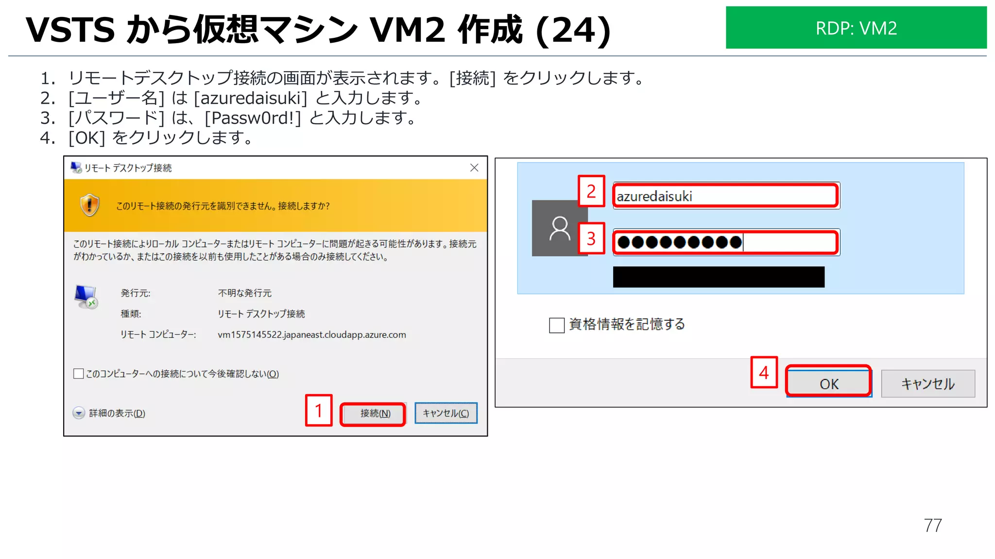 77
1. リモートデスクトップ接続の画面が表示されます。[接続] をクリックします。
2. [ユーザー名] は [azuredaisuki] と入力します。
3. [パスワード] は、[Passw0rd!] と入力します。
4. [OK] をクリックします。
VSTS から仮想マシン VM2 作成 (24)
1
2
3
4
RDP: VM2
 