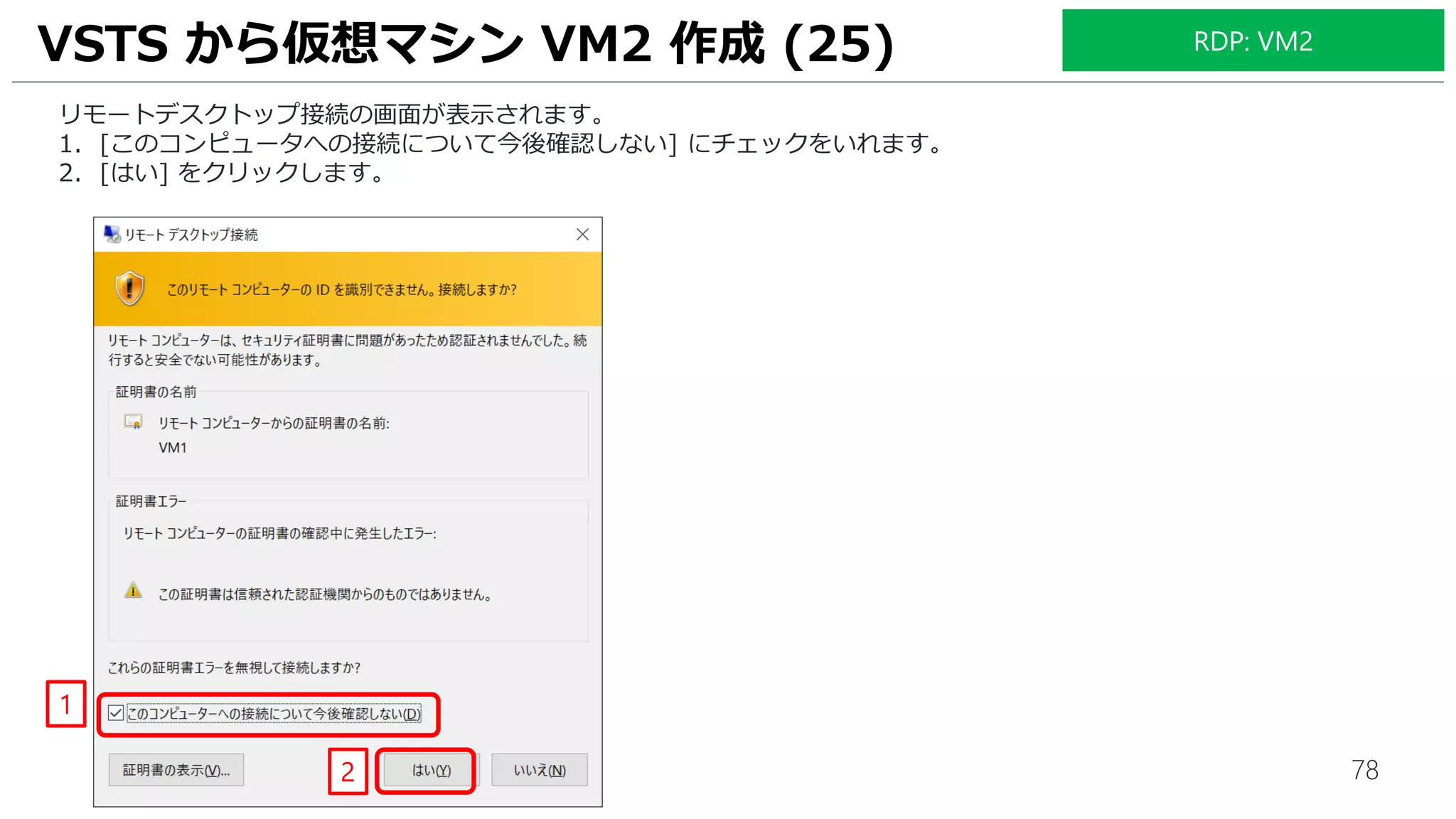 78
リモートデスクトップ接続の画面が表示されます。
1. [このコンピュータへの接続について今後確認しない] にチェックをいれます。
2. [はい] をクリックします。
VSTS から仮想マシン VM2 作成 (25)
1
2
RDP: VM2
 