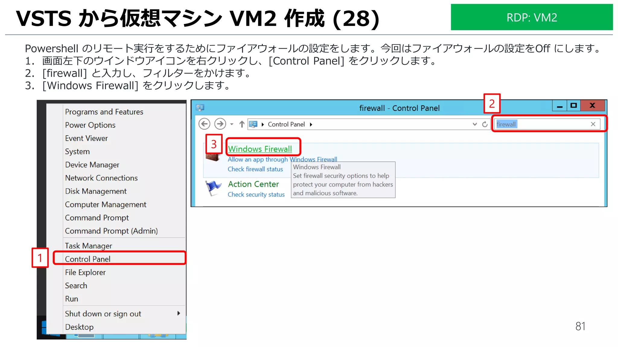 81
Powershell のリモート実行をするためにファイアウォールの設定をします。今回はファイアウォールの設定をOff にします。
1. 画面左下のウインドウアイコンを右クリックし、[Control Panel] をクリックします。
2. [firewall] と入力し、フィルターをかけます。
3. [Windows Firewall] をクリックします。
VSTS から仮想マシン VM2 作成 (28)
1
2
3
RDP: VM2
 