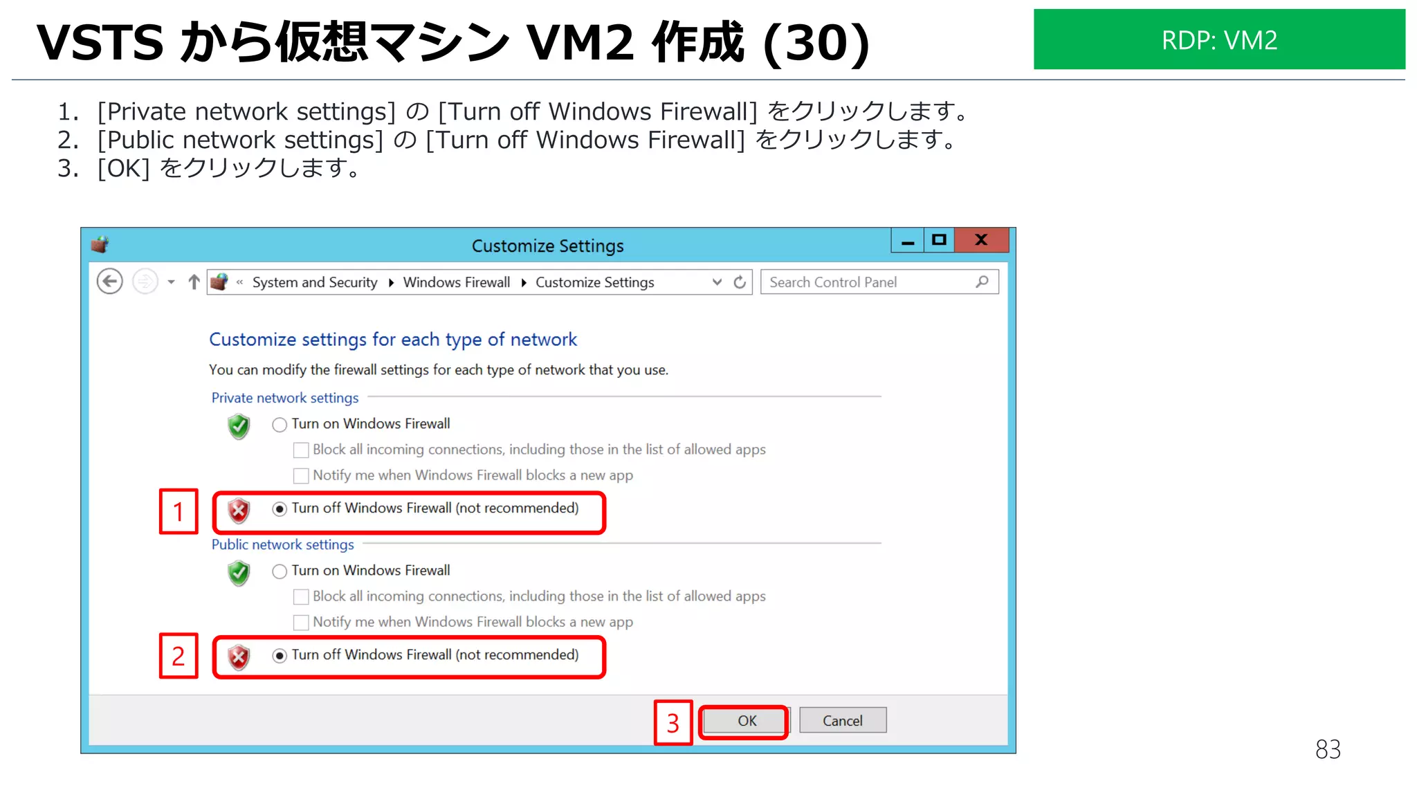 83
1. [Private network settings] の [Turn off Windows Firewall] をクリックします。
2. [Public network settings] の [Turn off Windows Firewall] をクリックします。
3. [OK] をクリックします。
VSTS から仮想マシン VM2 作成 (30)
1
RDP: VM2
2
3
 