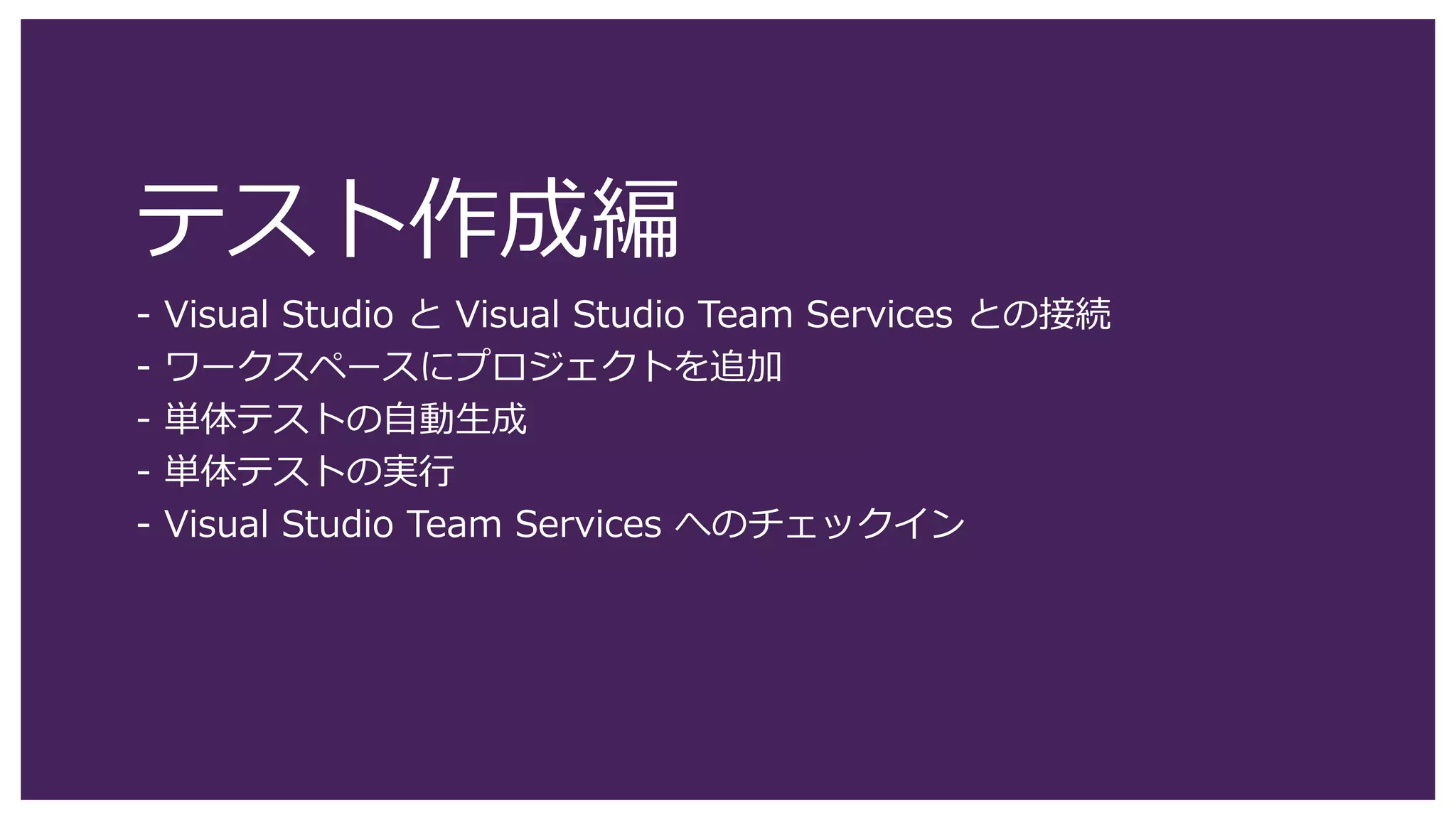 テスト作成編
- Visual Studio と Visual Studio Team Services との接続
- ワークスペースにプロジェクトを追加
- 単体テストの自動生成
- 単体テストの実行
- Visual Studio Team Services へのチェックイン
 