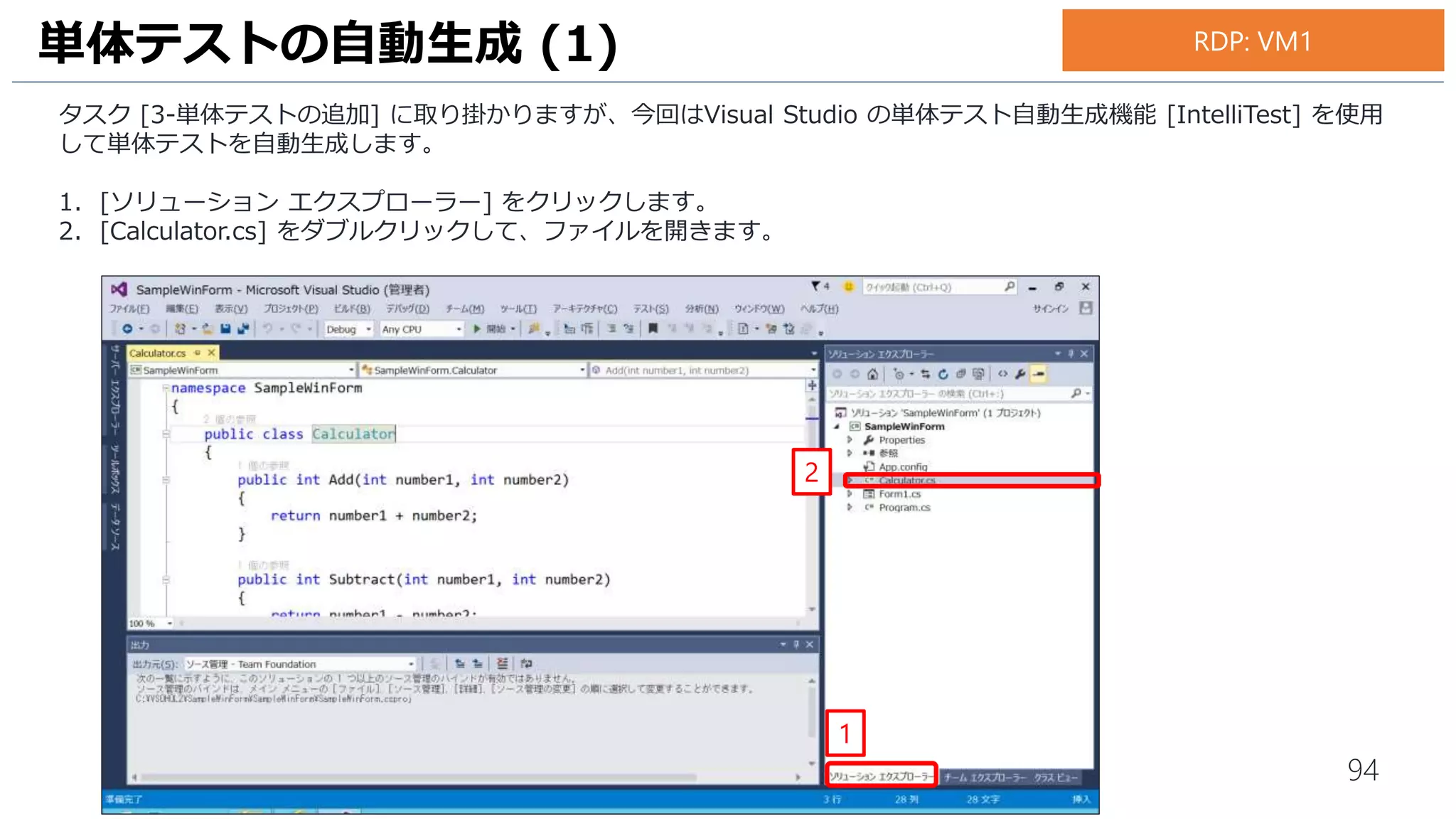 94
1. [IntelliTest の作成] 画面が表示されます。[テスト フレームワーク] は [MSTestv2] を選択します。
2. [OK]をクリックします。
3. ソリューション エクスプローラーで、単体テストプロジェクト [SampleWinForm.Tests] が自動生成されていること
を確認します。
単体テストの自動生成 (3)
2
1
3
お手元のPC
 