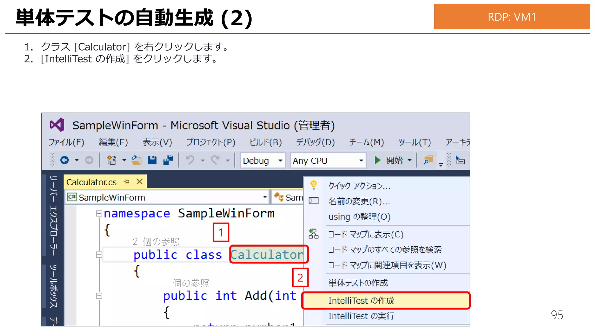 95
この時点では、まだテストプロジェクトが作成されただけで、単体テストそのものは生成されていません。
IntelliTest を実行して、単体テストを自動生成します。
1. クラス [Calculator] を右クリックします。
2. [IntelliTest] - [IntelliTest の実行] の順にクリックします。
単体テストの自動生成 (4)
2
1
お手元のPC
 