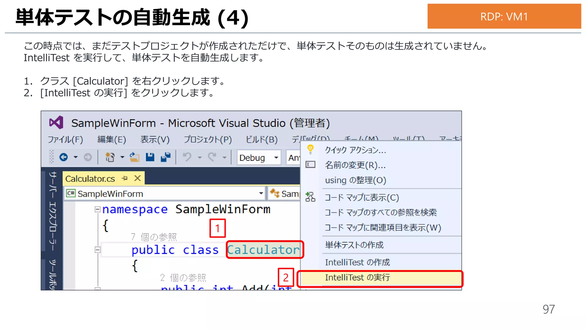 97
IntelliTest を実行して自動生成された単体テストを実行します。
1. Visual Studio のメニュー [テスト] – [実行] - [すべてのテスト] の順にクリックします。
単体テストの実行 (1)
1
お手元のPC
 