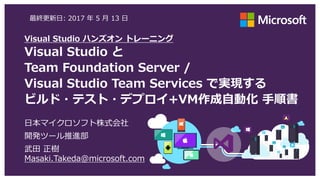 Visual Studio ハンズオン トレーニング
Visual Studio と
Team Foundation Server /
Visual Studio Team Services で実現する
ビルド・テスト・デプロイ+VM作成自動化 手順書
最終更新日: 2017 年 7 月 29 日
日本マイクロソフト株式会社
Azure アプリケーション開発技術営業部
武田 正樹 Masaki.Takeda@microsoft.com
 