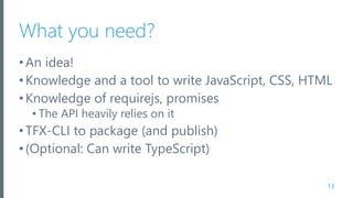 What you need?
•An idea!
•Knowledge and a tool to write JavaScript, CSS, HTML
•Knowledge of requirejs, promises
• The API heavily relies on it
•TFX-CLI to package (and publish)
•(Optional: Can write TypeScript)
13
 